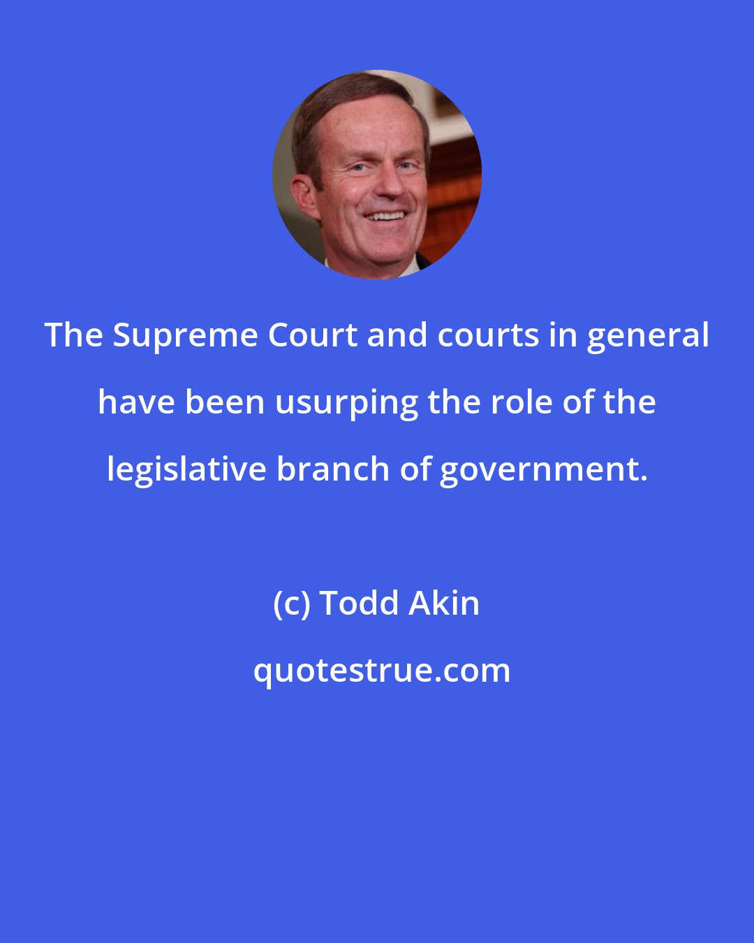 Todd Akin: The Supreme Court and courts in general have been usurping the role of the legislative branch of government.