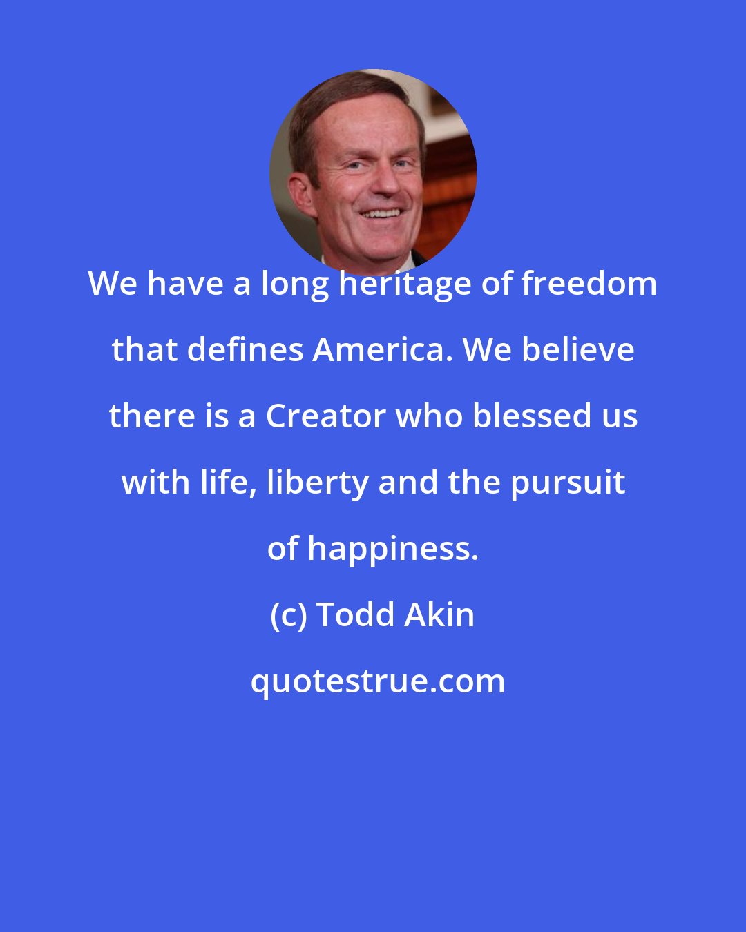 Todd Akin: We have a long heritage of freedom that defines America. We believe there is a Creator who blessed us with life, liberty and the pursuit of happiness.