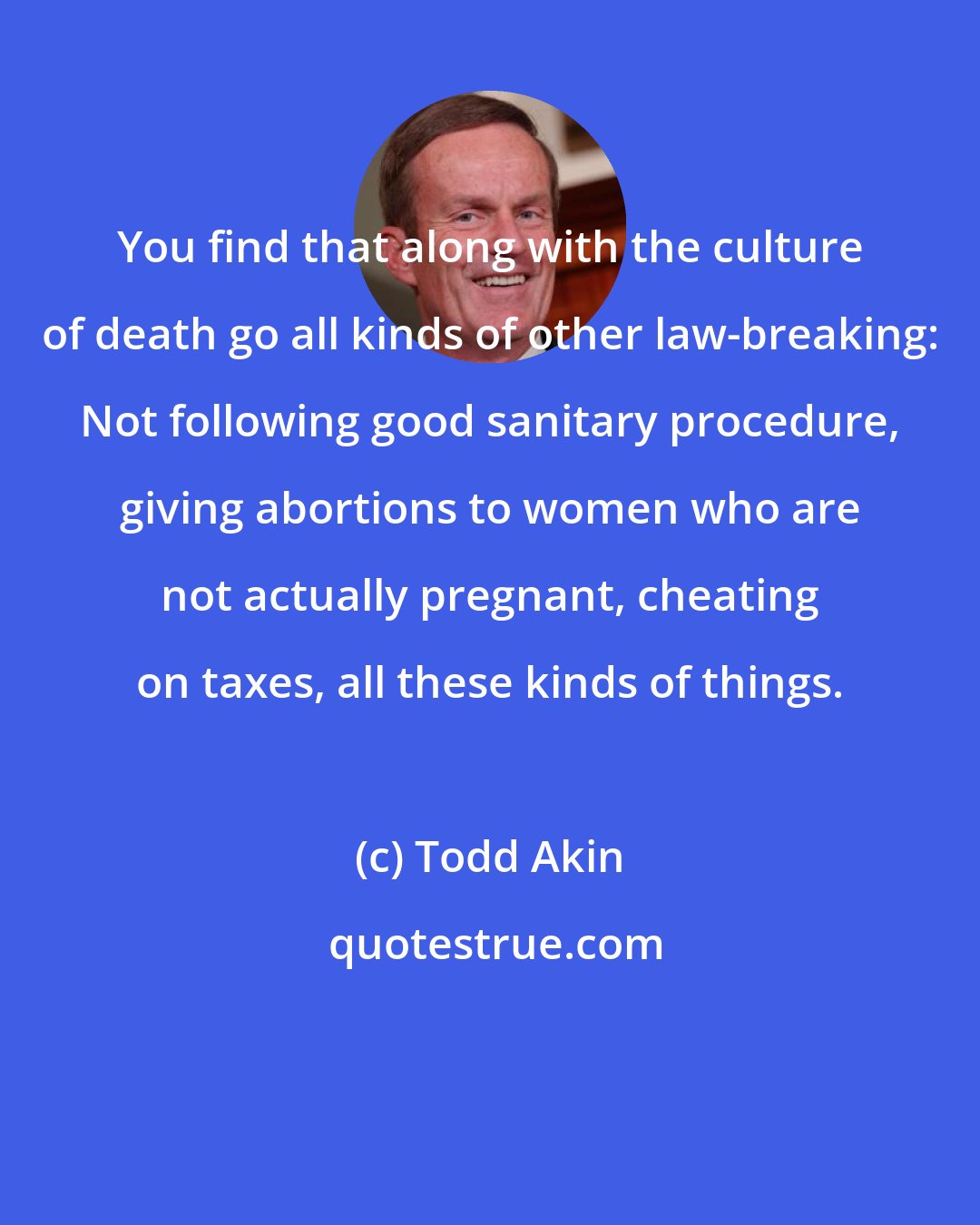 Todd Akin: You find that along with the culture of death go all kinds of other law-breaking: Not following good sanitary procedure, giving abortions to women who are not actually pregnant, cheating on taxes, all these kinds of things.