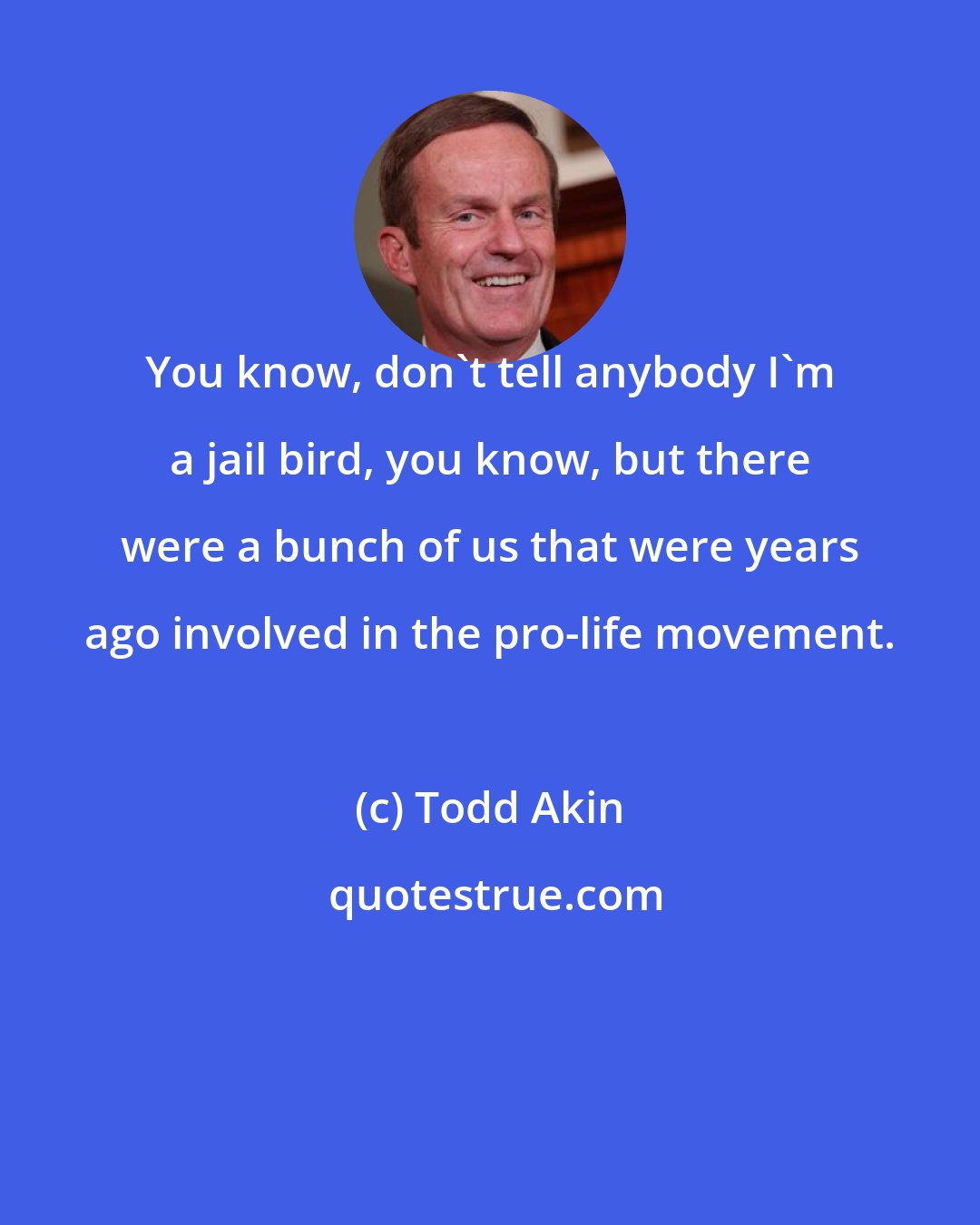 Todd Akin: You know, don't tell anybody I'm a jail bird, you know, but there were a bunch of us that were years ago involved in the pro-life movement.