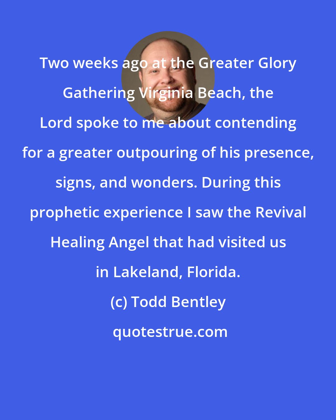 Todd Bentley: Two weeks ago at the Greater Glory Gathering Virginia Beach, the Lord spoke to me about contending for a greater outpouring of his presence, signs, and wonders. During this prophetic experience I saw the Revival Healing Angel that had visited us in Lakeland, Florida.