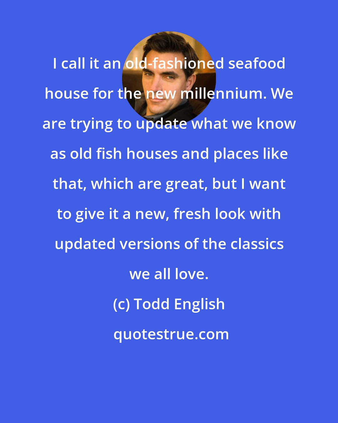 Todd English: I call it an old-fashioned seafood house for the new millennium. We are trying to update what we know as old fish houses and places like that, which are great, but I want to give it a new, fresh look with updated versions of the classics we all love.