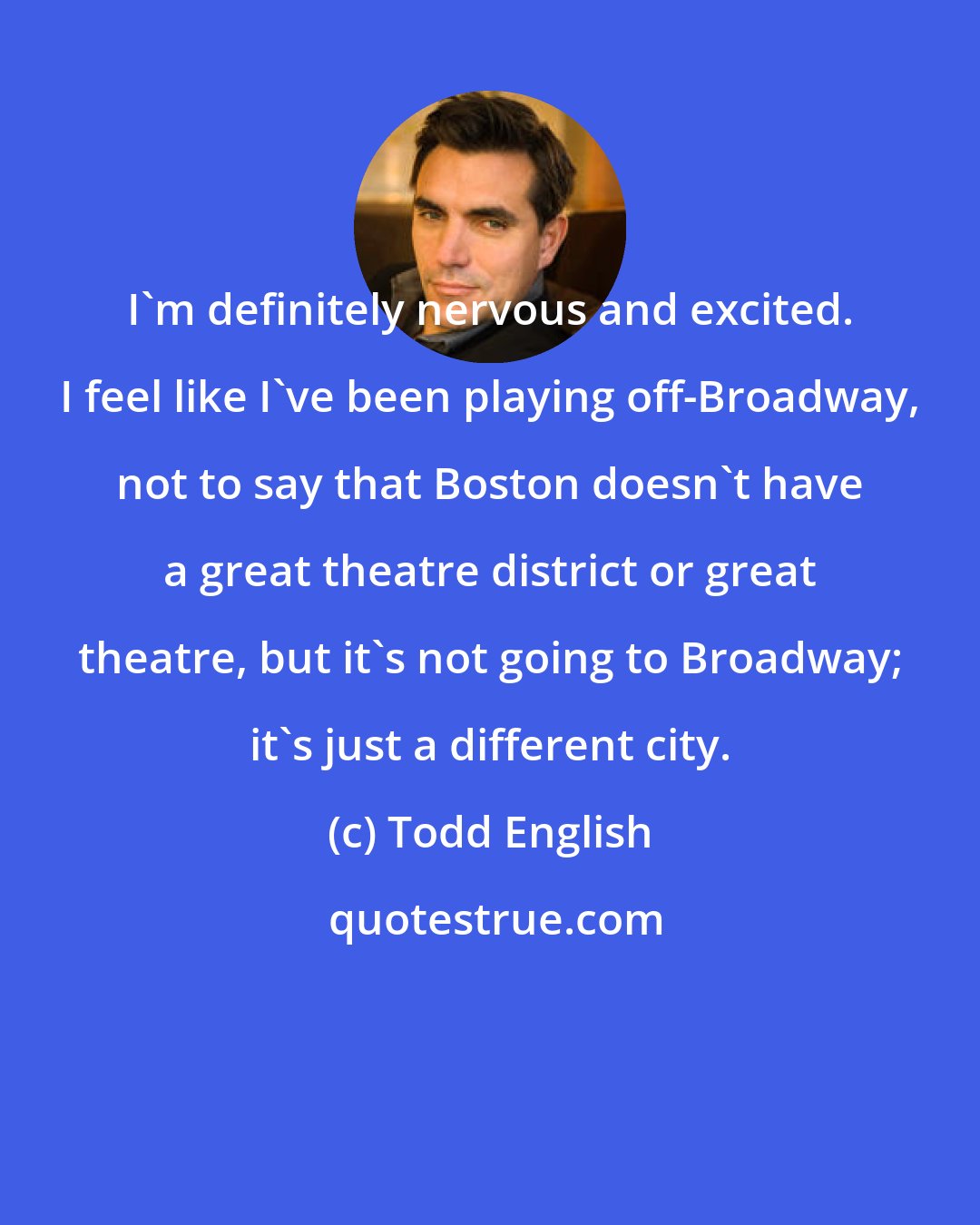 Todd English: I'm definitely nervous and excited. I feel like I've been playing off-Broadway, not to say that Boston doesn't have a great theatre district or great theatre, but it's not going to Broadway; it's just a different city.