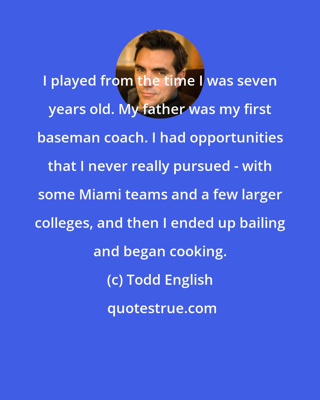 Todd English: I played from the time I was seven years old. My father was my first baseman coach. I had opportunities that I never really pursued - with some Miami teams and a few larger colleges, and then I ended up bailing and began cooking.
