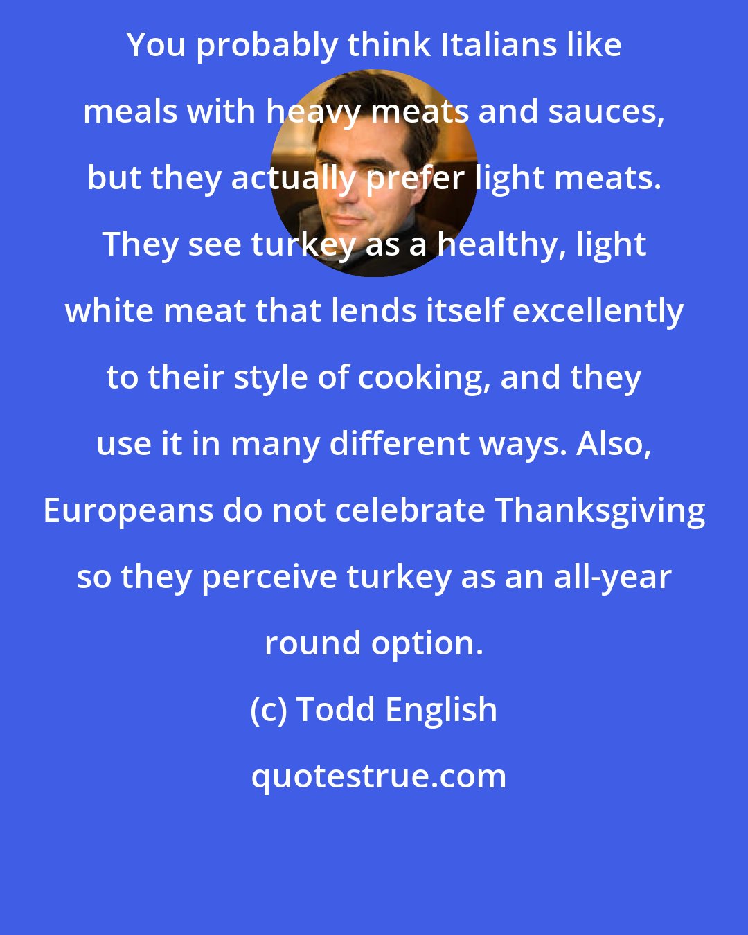 Todd English: You probably think Italians like meals with heavy meats and sauces, but they actually prefer light meats. They see turkey as a healthy, light white meat that lends itself excellently to their style of cooking, and they use it in many different ways. Also, Europeans do not celebrate Thanksgiving so they perceive turkey as an all-year round option.
