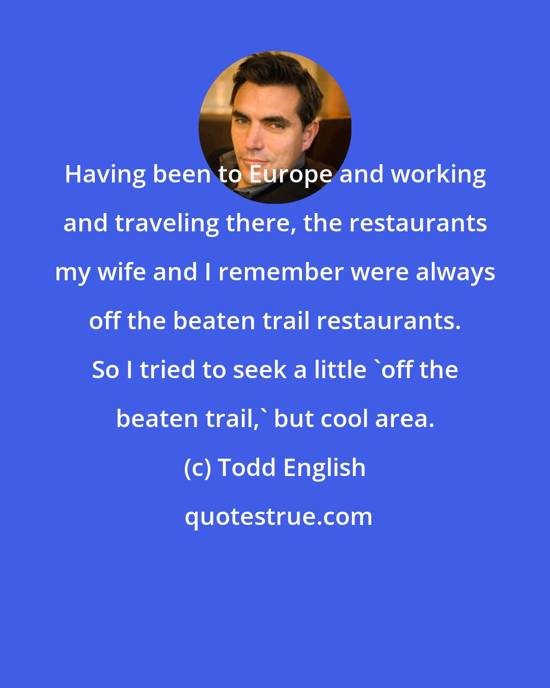 Todd English: Having been to Europe and working and traveling there, the restaurants my wife and I remember were always off the beaten trail restaurants. So I tried to seek a little 'off the beaten trail,' but cool area.