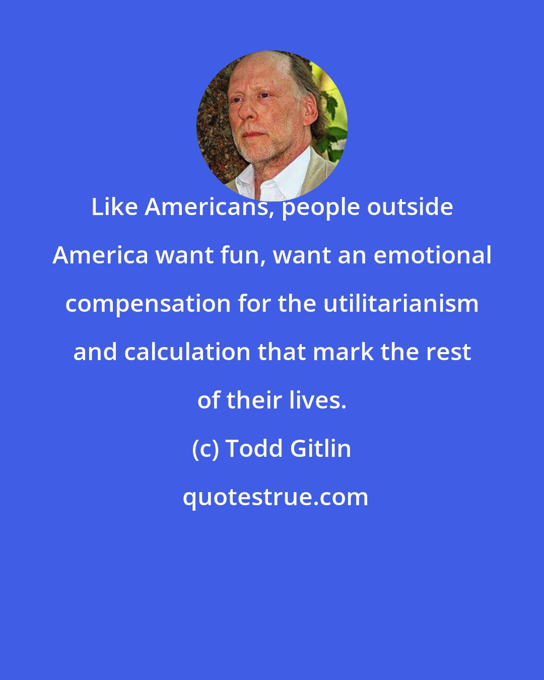 Todd Gitlin: Like Americans, people outside America want fun, want an emotional compensation for the utilitarianism and calculation that mark the rest of their lives.