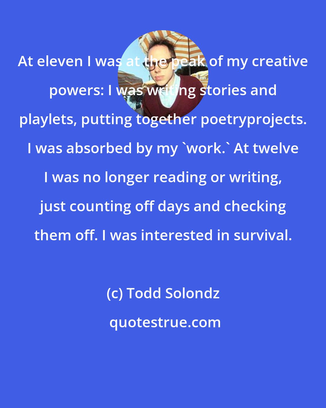 Todd Solondz: At eleven I was at the peak of my creative powers: I was writing stories and playlets, putting together poetryprojects. I was absorbed by my 'work.' At twelve I was no longer reading or writing, just counting off days and checking them off. I was interested in survival.