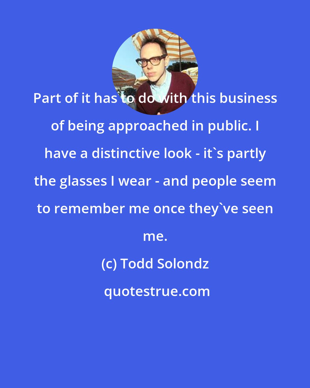 Todd Solondz: Part of it has to do with this business of being approached in public. I have a distinctive look - it's partly the glasses I wear - and people seem to remember me once they've seen me.