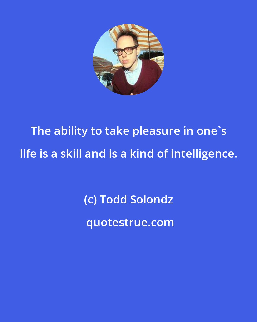 Todd Solondz: The ability to take pleasure in one's life is a skill and is a kind of intelligence.