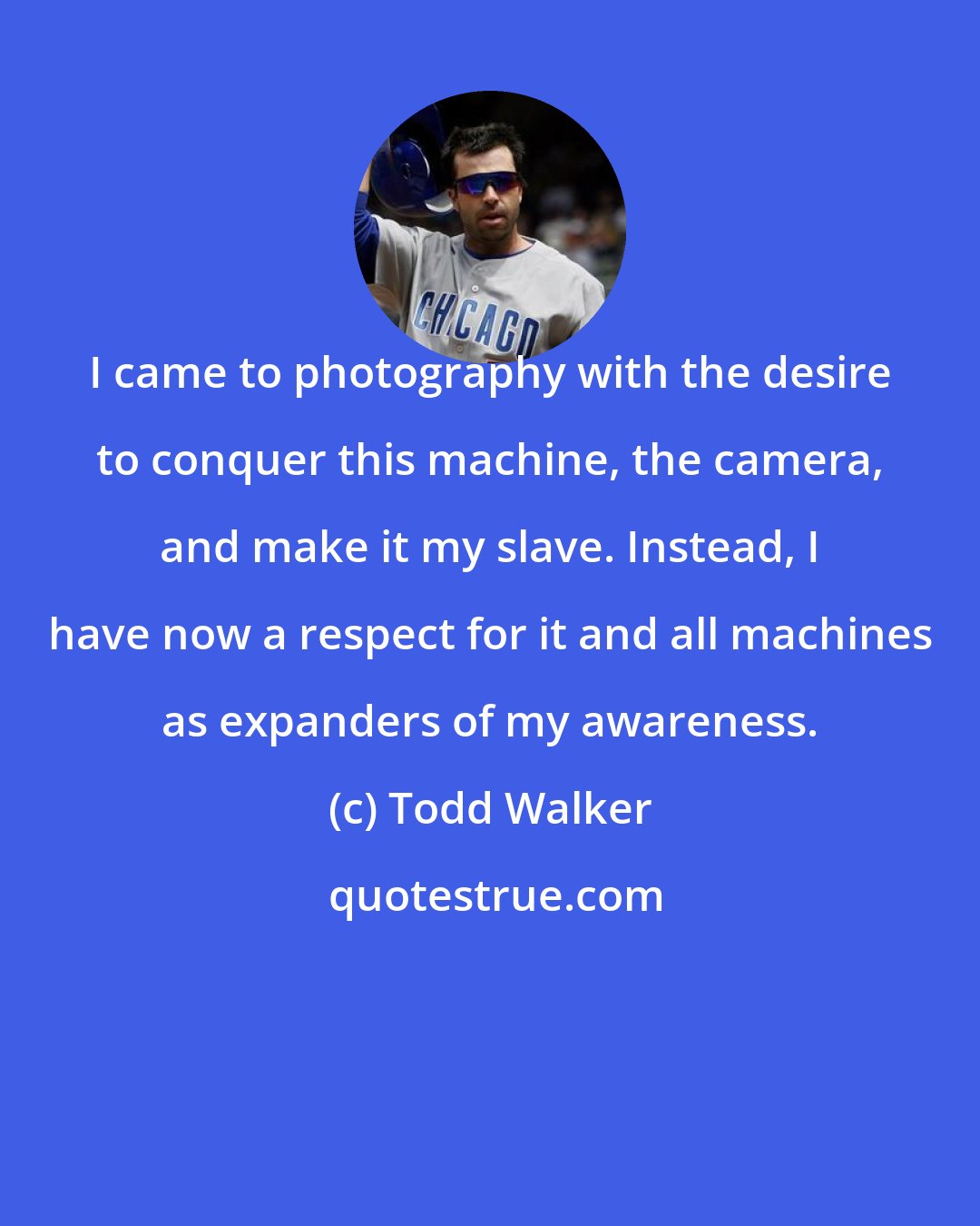 Todd Walker: I came to photography with the desire to conquer this machine, the camera, and make it my slave. Instead, I have now a respect for it and all machines as expanders of my awareness.