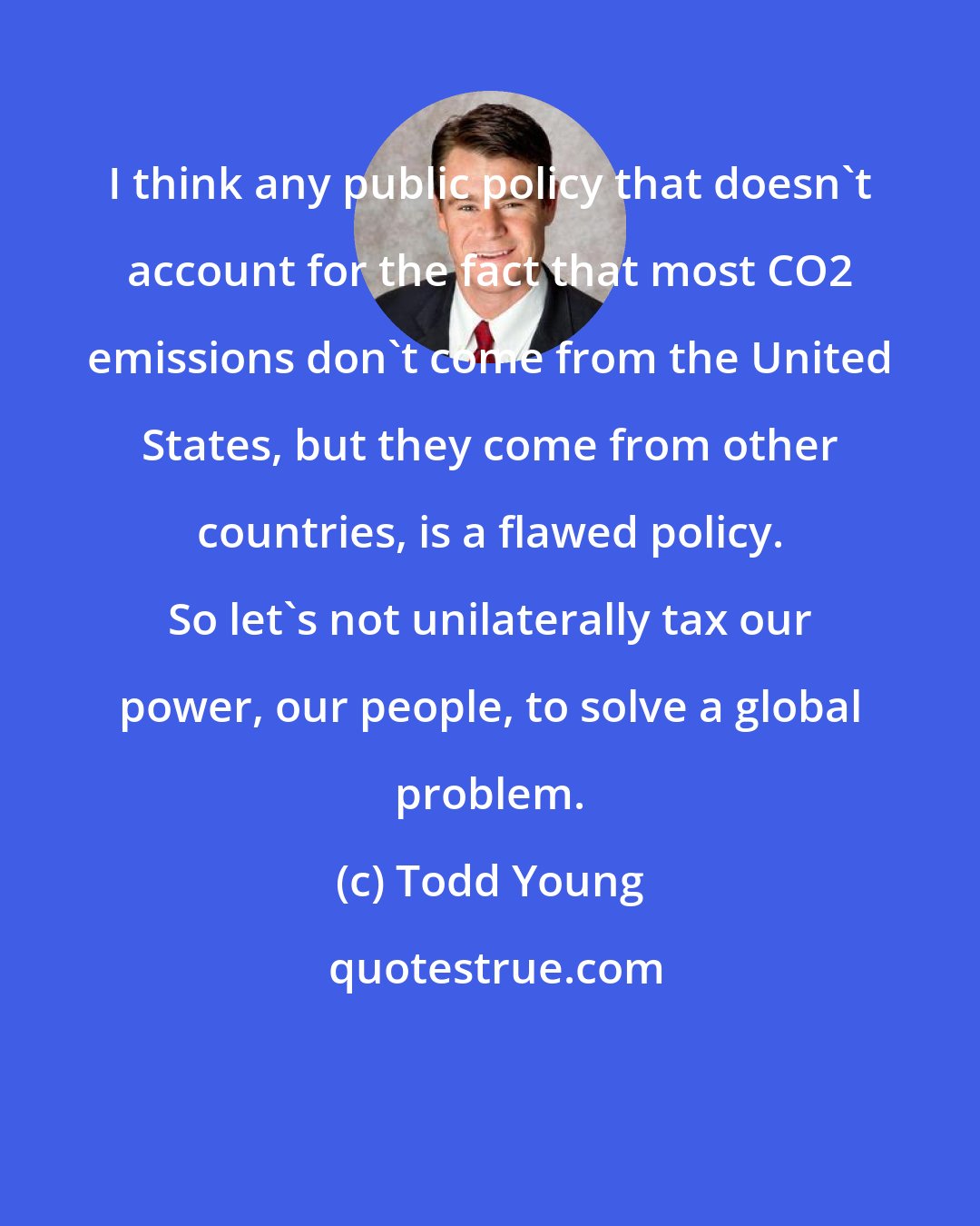 Todd Young: I think any public policy that doesn't account for the fact that most CO2 emissions don't come from the United States, but they come from other countries, is a flawed policy. So let's not unilaterally tax our power, our people, to solve a global problem.