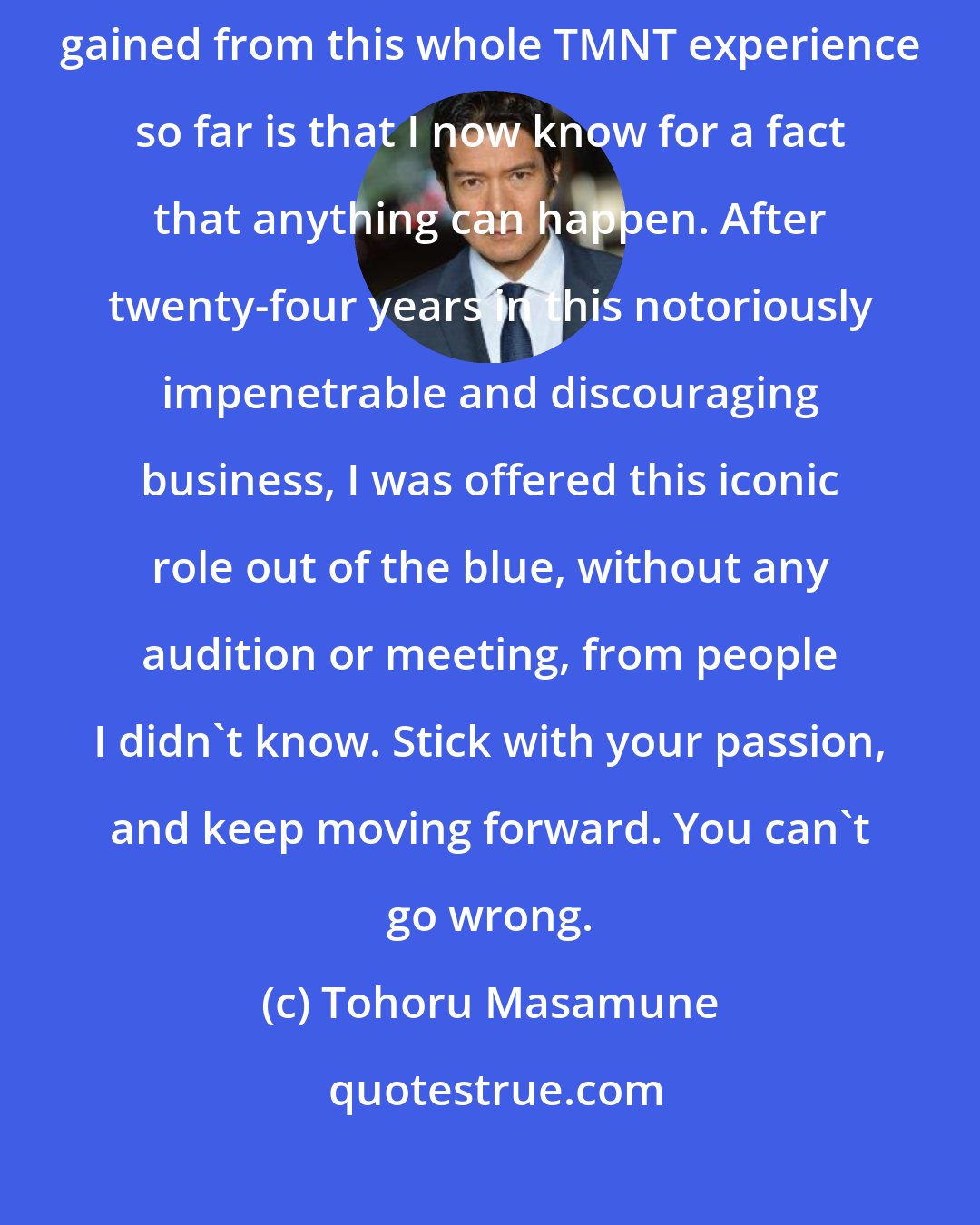 Tohoru Masamune: Don't ever give up on your dream. Ever. The most valuable thing I have gained from this whole TMNT experience so far is that I now know for a fact that anything can happen. After twenty-four years in this notoriously impenetrable and discouraging business, I was offered this iconic role out of the blue, without any audition or meeting, from people I didn't know. Stick with your passion, and keep moving forward. You can't go wrong.