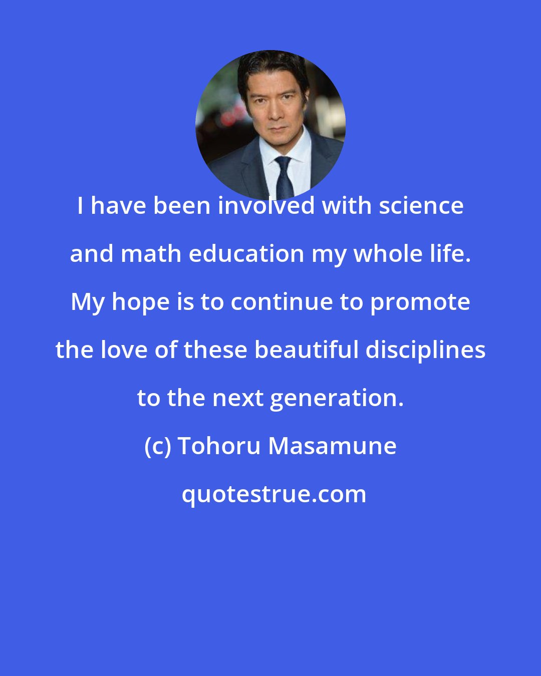 Tohoru Masamune: I have been involved with science and math education my whole life. My hope is to continue to promote the love of these beautiful disciplines to the next generation.