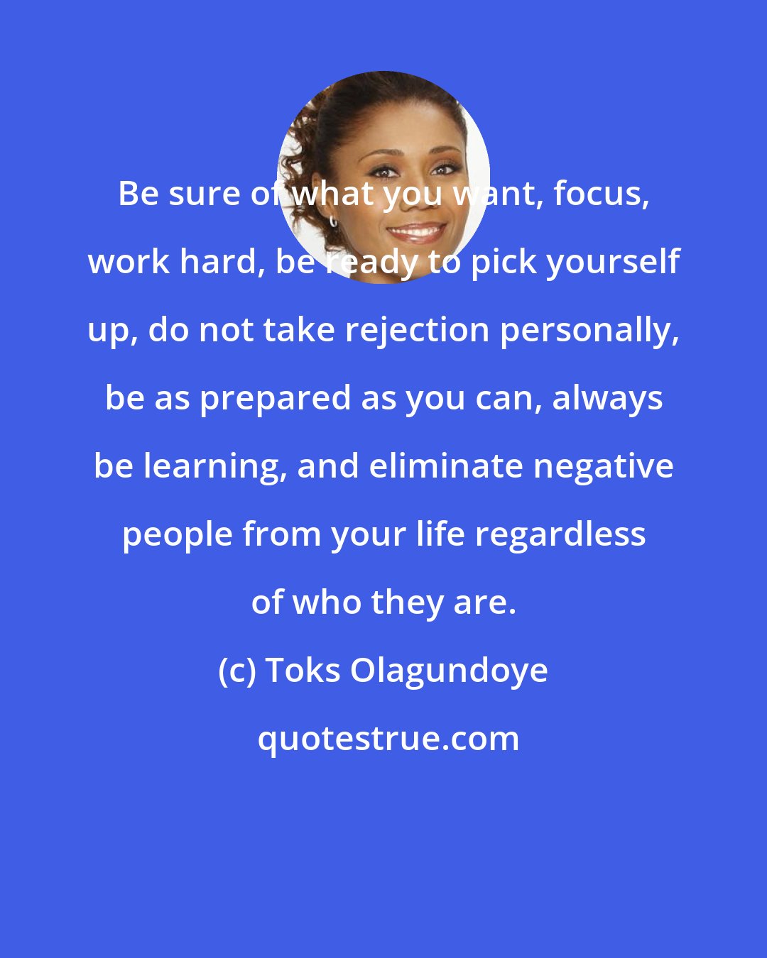 Toks Olagundoye: Be sure of what you want, focus, work hard, be ready to pick yourself up, do not take rejection personally, be as prepared as you can, always be learning, and eliminate negative people from your life regardless of who they are.