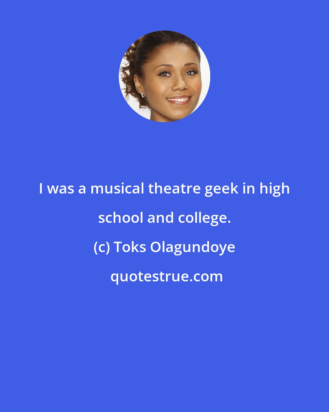 Toks Olagundoye: I was a musical theatre geek in high school and college.