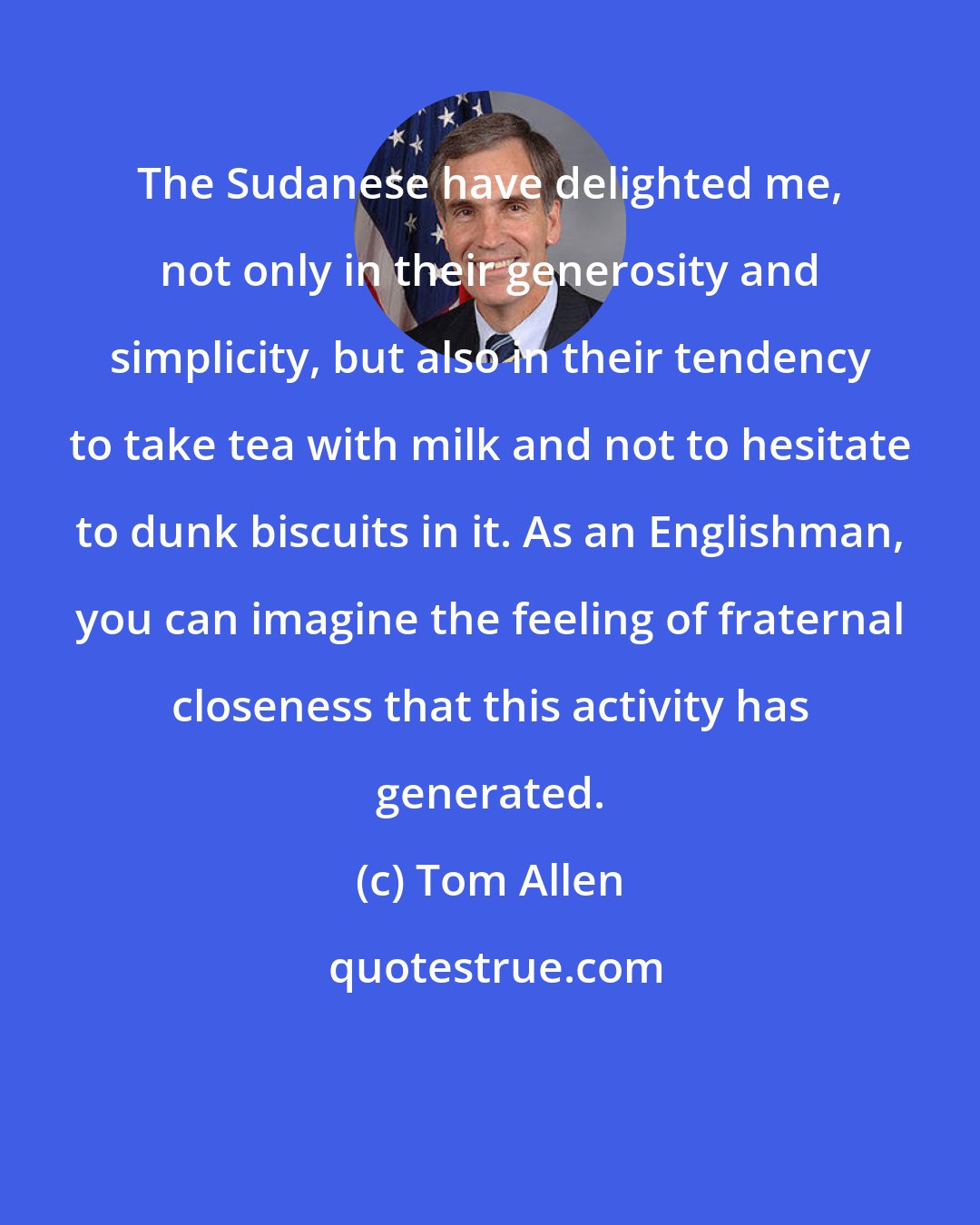 Tom Allen: The Sudanese have delighted me, not only in their generosity and simplicity, but also in their tendency to take tea with milk and not to hesitate to dunk biscuits in it. As an Englishman, you can imagine the feeling of fraternal closeness that this activity has generated.