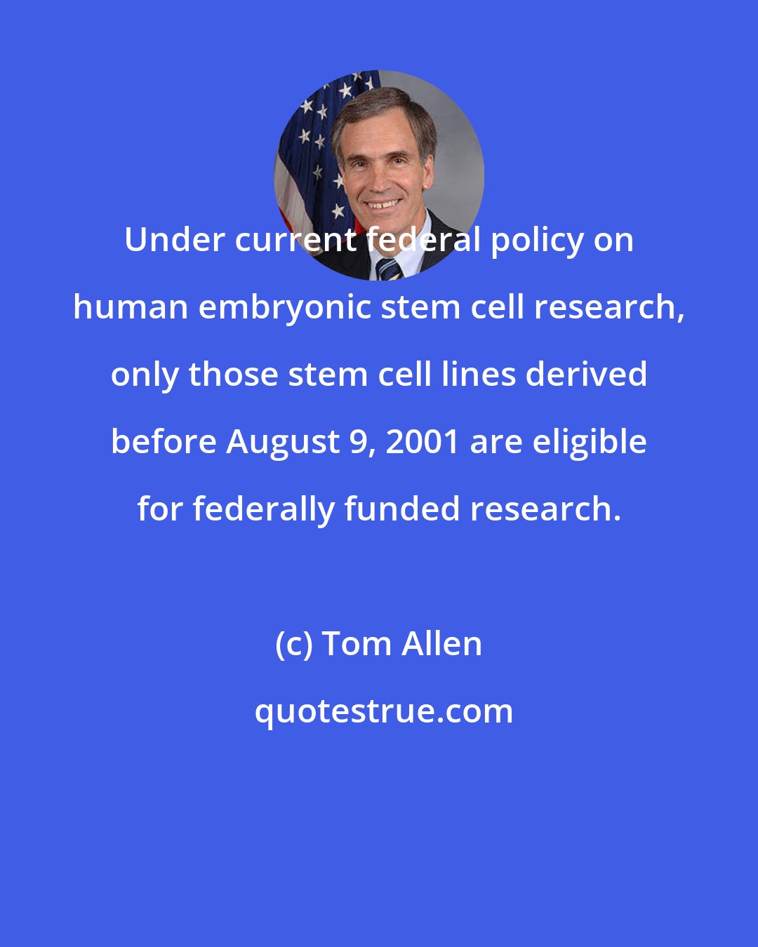 Tom Allen: Under current federal policy on human embryonic stem cell research, only those stem cell lines derived before August 9, 2001 are eligible for federally funded research.