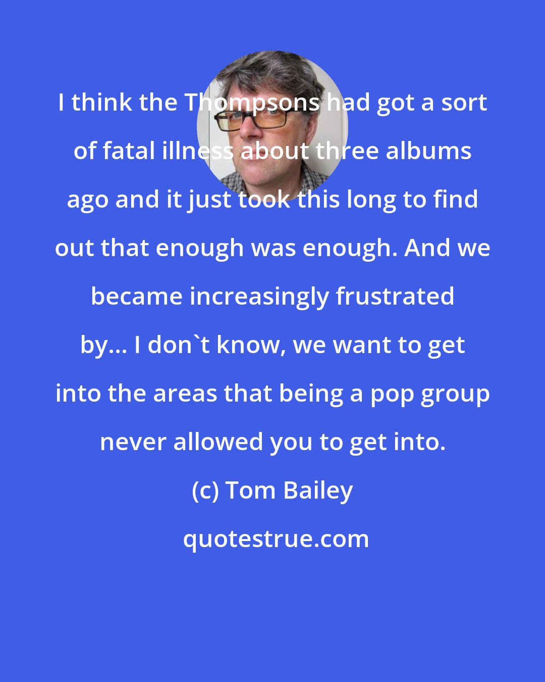 Tom Bailey: I think the Thompsons had got a sort of fatal illness about three albums ago and it just took this long to find out that enough was enough. And we became increasingly frustrated by... I don't know, we want to get into the areas that being a pop group never allowed you to get into.