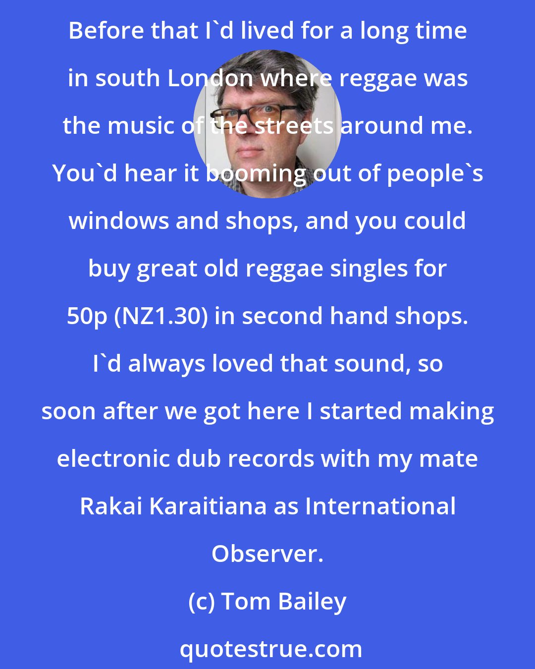 Tom Bailey: Twelve years ago me and Allanah became really sick of writing pop songs, ... Eventually we dug a grave for the Thompson Twins, pushed them in there, and then moved to New Zealand. Before that I'd lived for a long time in south London where reggae was the music of the streets around me. You'd hear it booming out of people's windows and shops, and you could buy great old reggae singles for 50p (NZ1.30) in second hand shops. I'd always loved that sound, so soon after we got here I started making electronic dub records with my mate Rakai Karaitiana as International Observer.