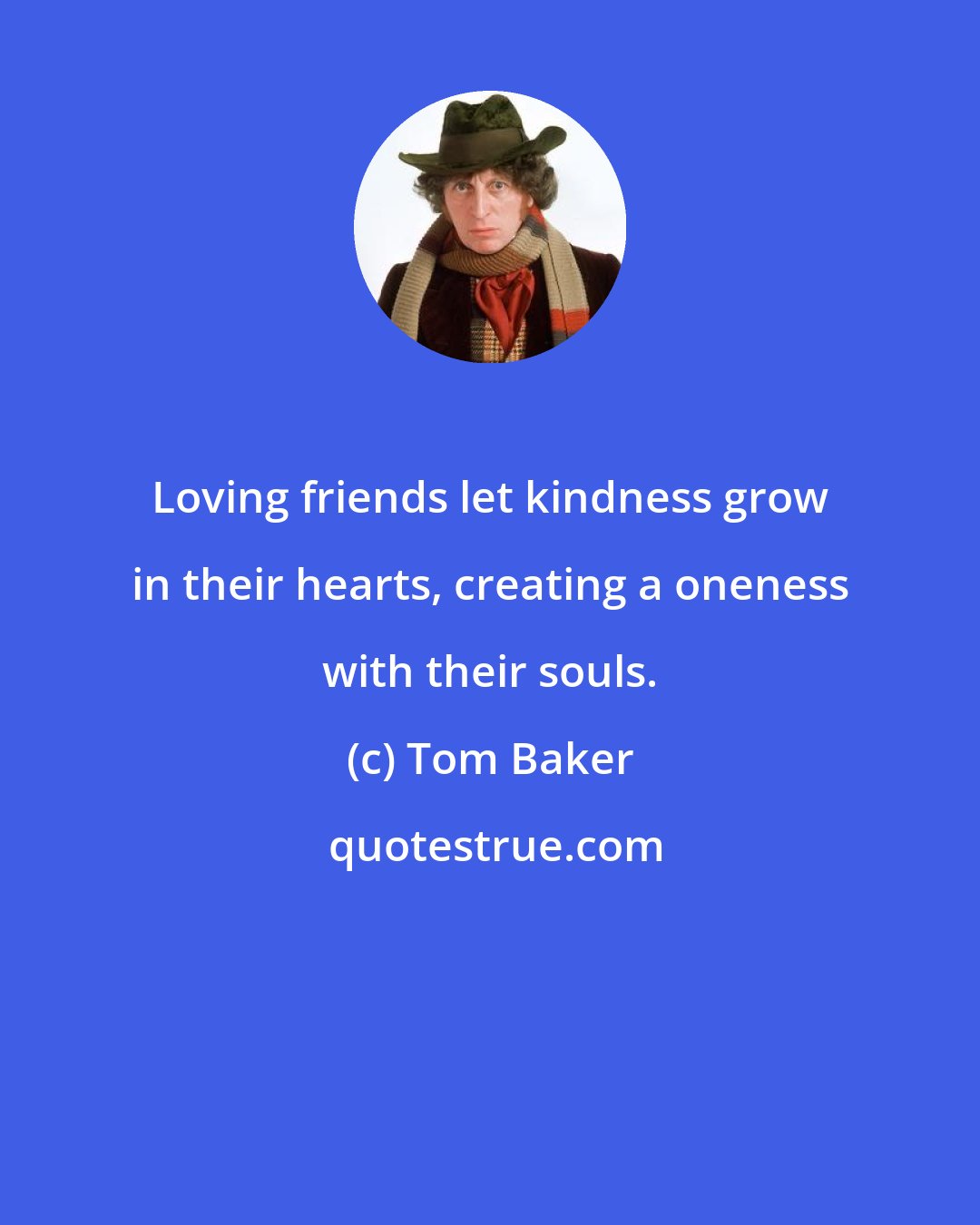 Tom Baker: Loving friends let kindness grow in their hearts, creating a oneness with their souls.