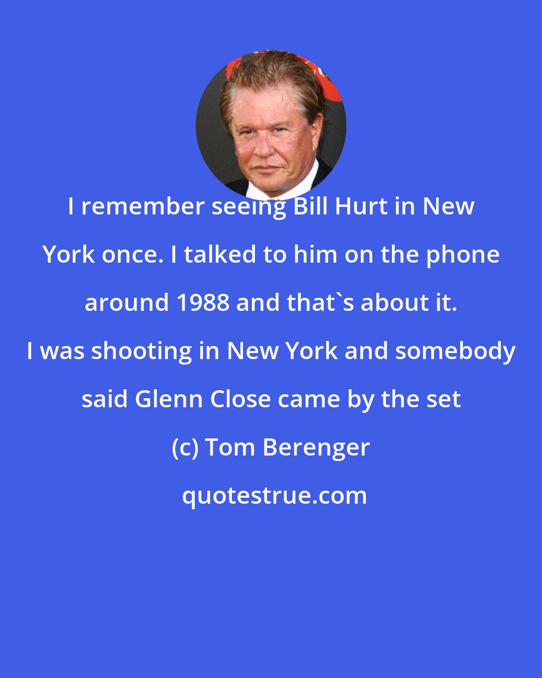 Tom Berenger: I remember seeing Bill Hurt in New York once. I talked to him on the phone around 1988 and that's about it. I was shooting in New York and somebody said Glenn Close came by the set