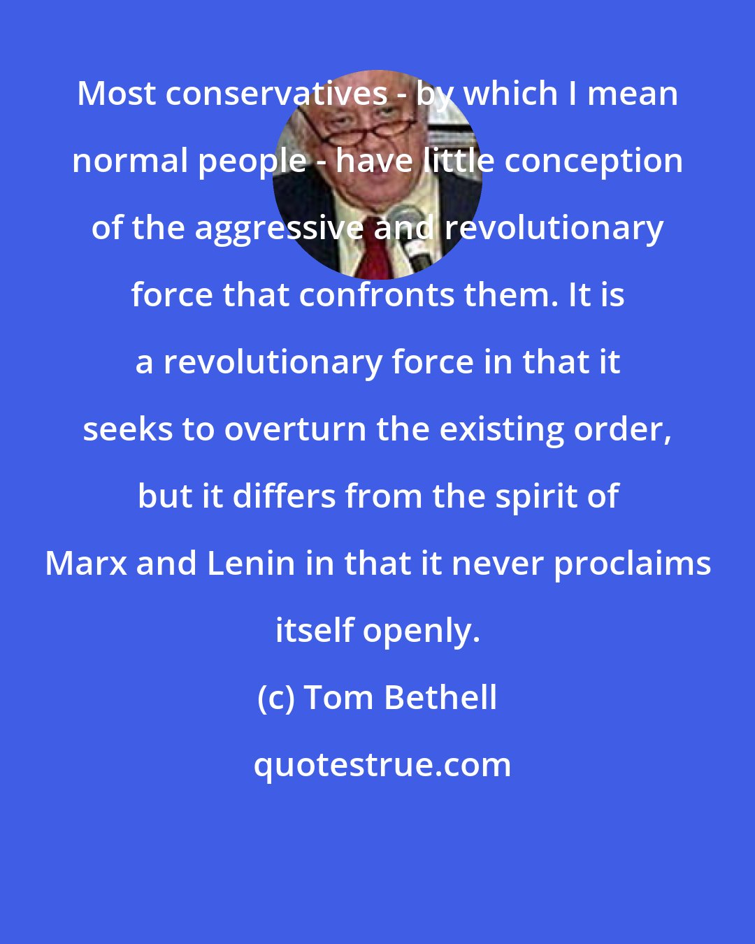 Tom Bethell: Most conservatives - by which I mean normal people - have little conception of the aggressive and revolutionary force that confronts them. It is a revolutionary force in that it seeks to overturn the existing order, but it differs from the spirit of Marx and Lenin in that it never proclaims itself openly.