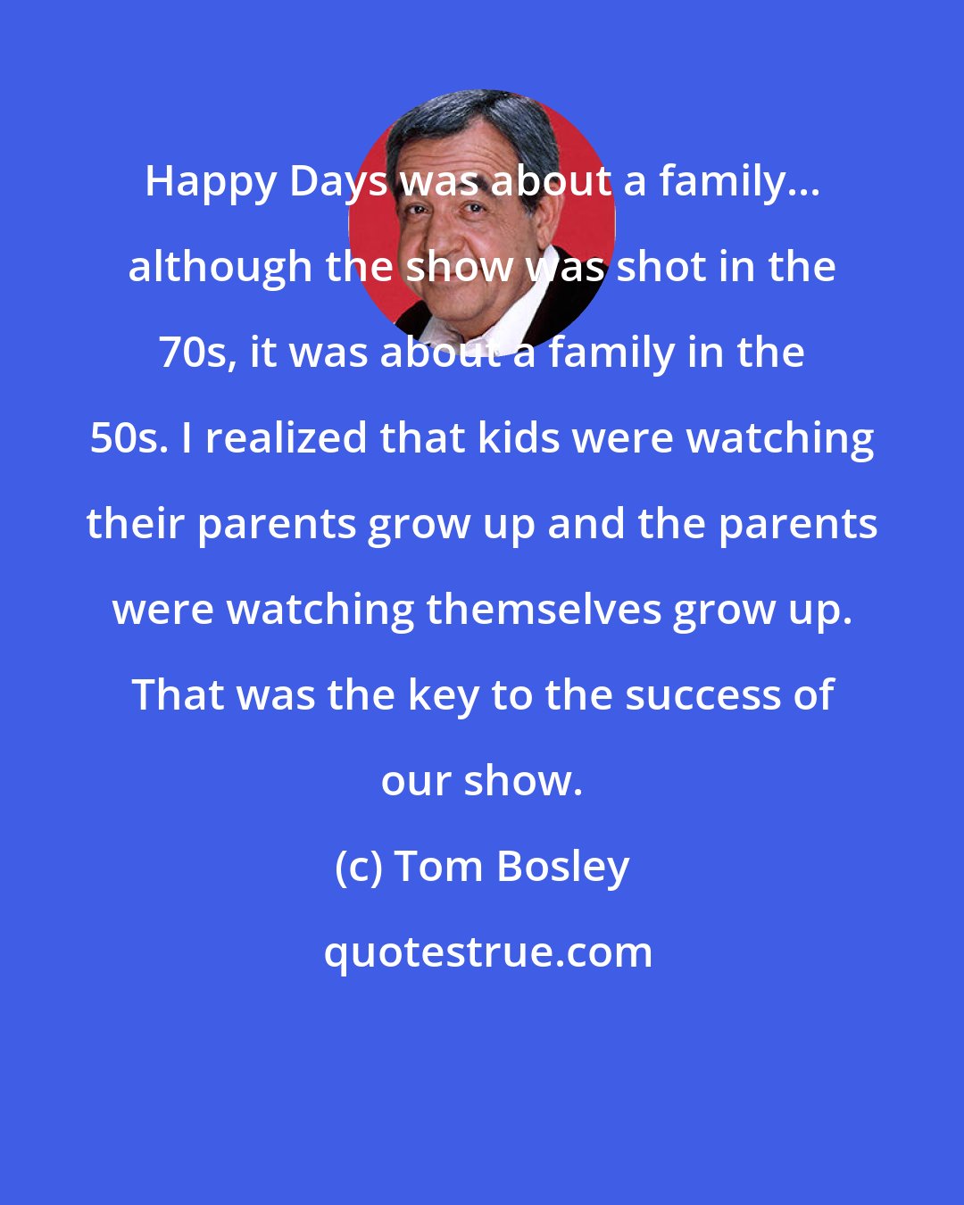 Tom Bosley: Happy Days was about a family... although the show was shot in the 70s, it was about a family in the 50s. I realized that kids were watching their parents grow up and the parents were watching themselves grow up. That was the key to the success of our show.