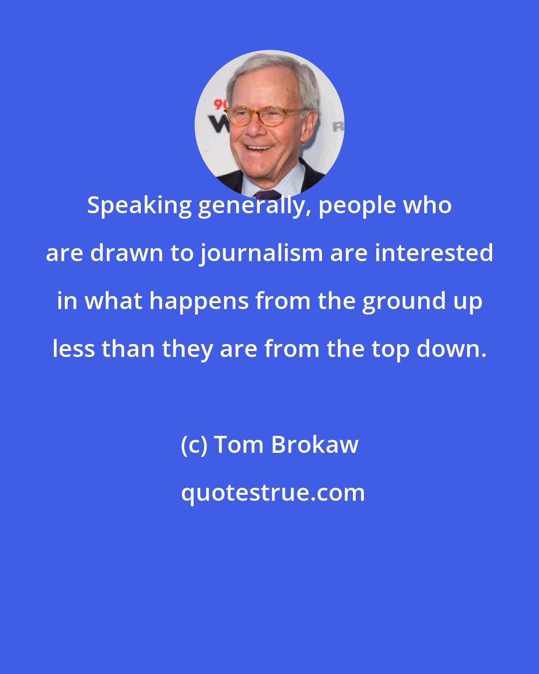 Tom Brokaw: Speaking generally, people who are drawn to journalism are interested in what happens from the ground up less than they are from the top down.