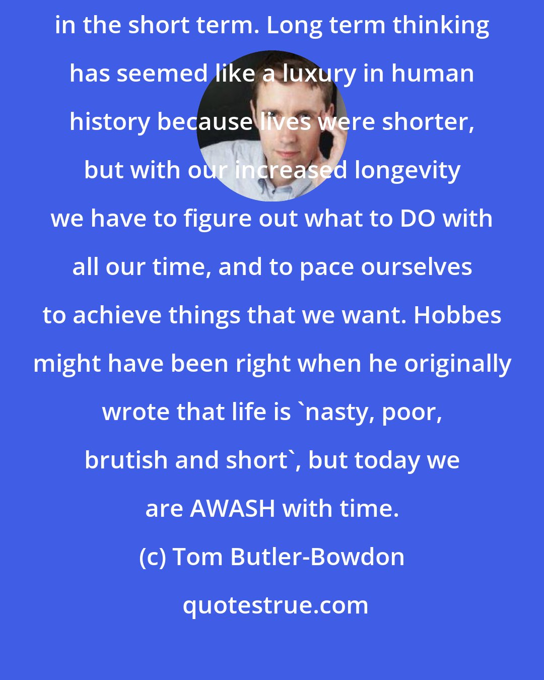 Tom Butler-Bowdon: We want everything in a hurry because our primary aim must be survival in the short term. Long term thinking has seemed like a luxury in human history because lives were shorter, but with our increased longevity we have to figure out what to DO with all our time, and to pace ourselves to achieve things that we want. Hobbes might have been right when he originally wrote that life is 'nasty, poor, brutish and short', but today we are AWASH with time.