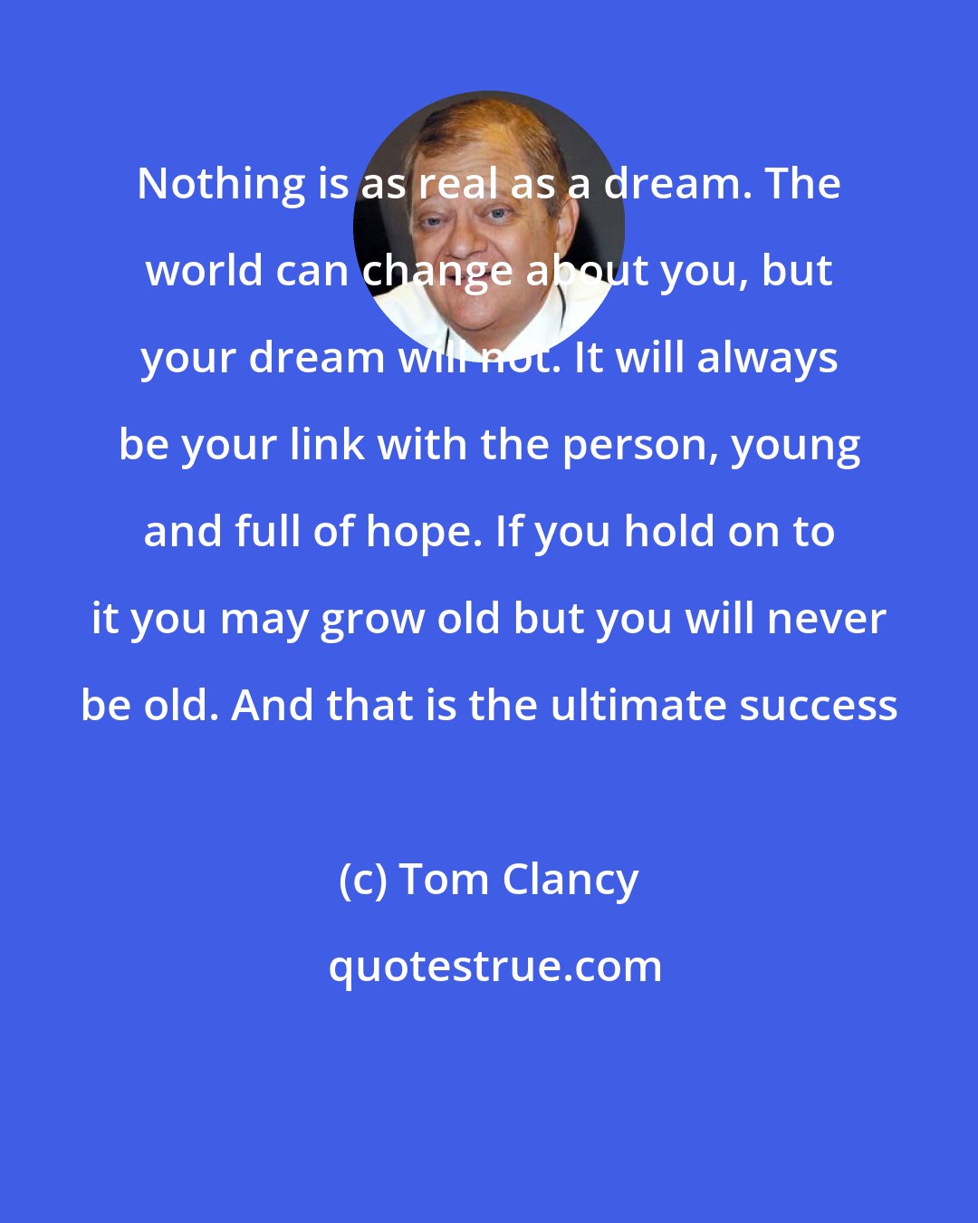 Tom Clancy: Nothing is as real as a dream. The world can change about you, but your dream will not. It will always be your link with the person, young and full of hope. If you hold on to it you may grow old but you will never be old. And that is the ultimate success