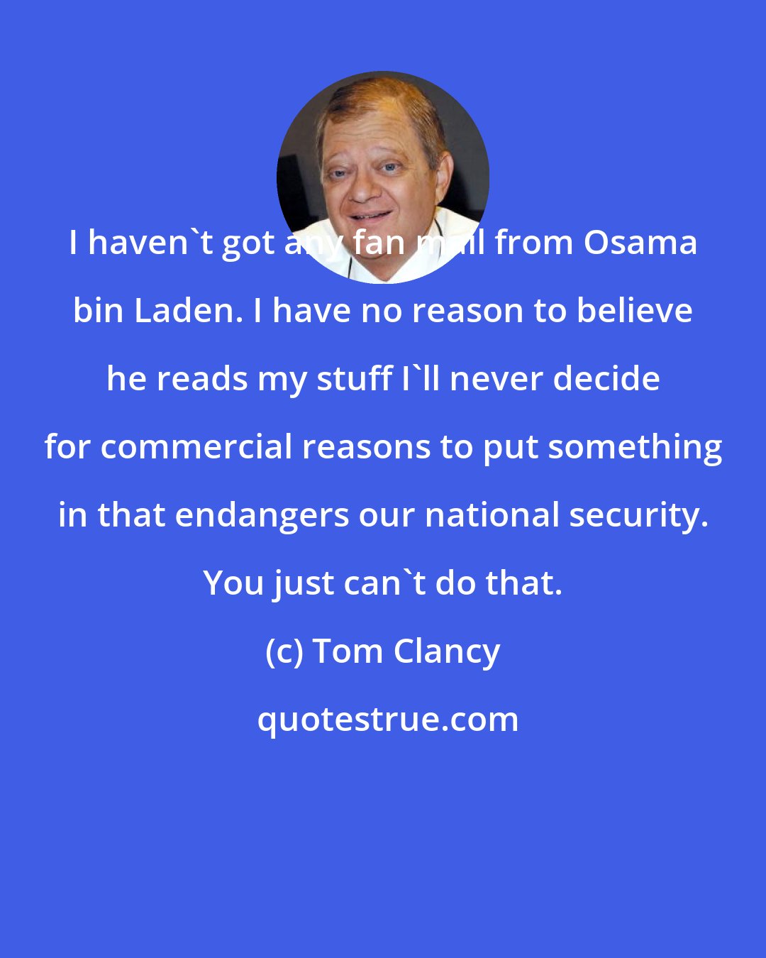 Tom Clancy: I haven't got any fan mail from Osama bin Laden. I have no reason to believe he reads my stuff I'll never decide for commercial reasons to put something in that endangers our national security. You just can't do that.