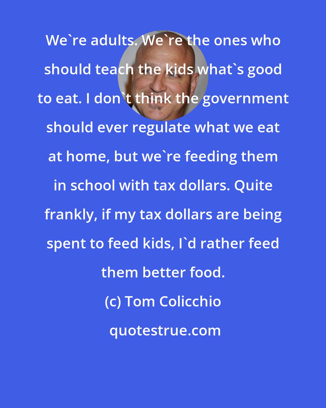 Tom Colicchio: We're adults. We're the ones who should teach the kids what's good to eat. I don't think the government should ever regulate what we eat at home, but we're feeding them in school with tax dollars. Quite frankly, if my tax dollars are being spent to feed kids, I'd rather feed them better food.