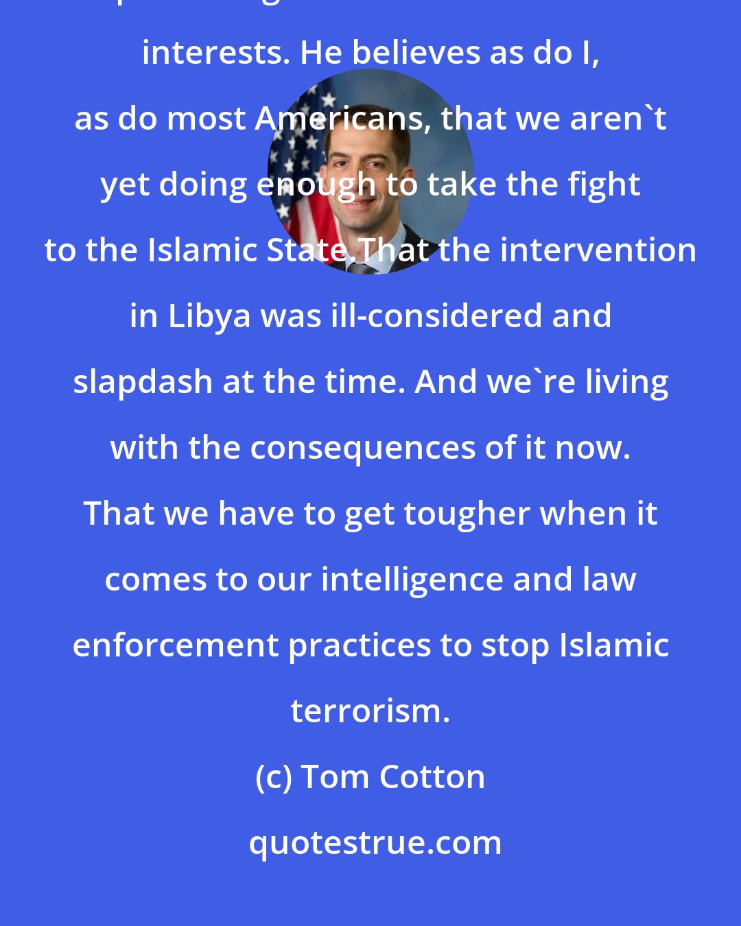 Tom Cotton: Donald Trump, like most Americans, like most Republicans, believe in protecting America's core national interests. He believes as do I, as do most Americans, that we aren't yet doing enough to take the fight to the Islamic State.That the intervention in Libya was ill-considered and slapdash at the time. And we're living with the consequences of it now. That we have to get tougher when it comes to our intelligence and law enforcement practices to stop Islamic terrorism.