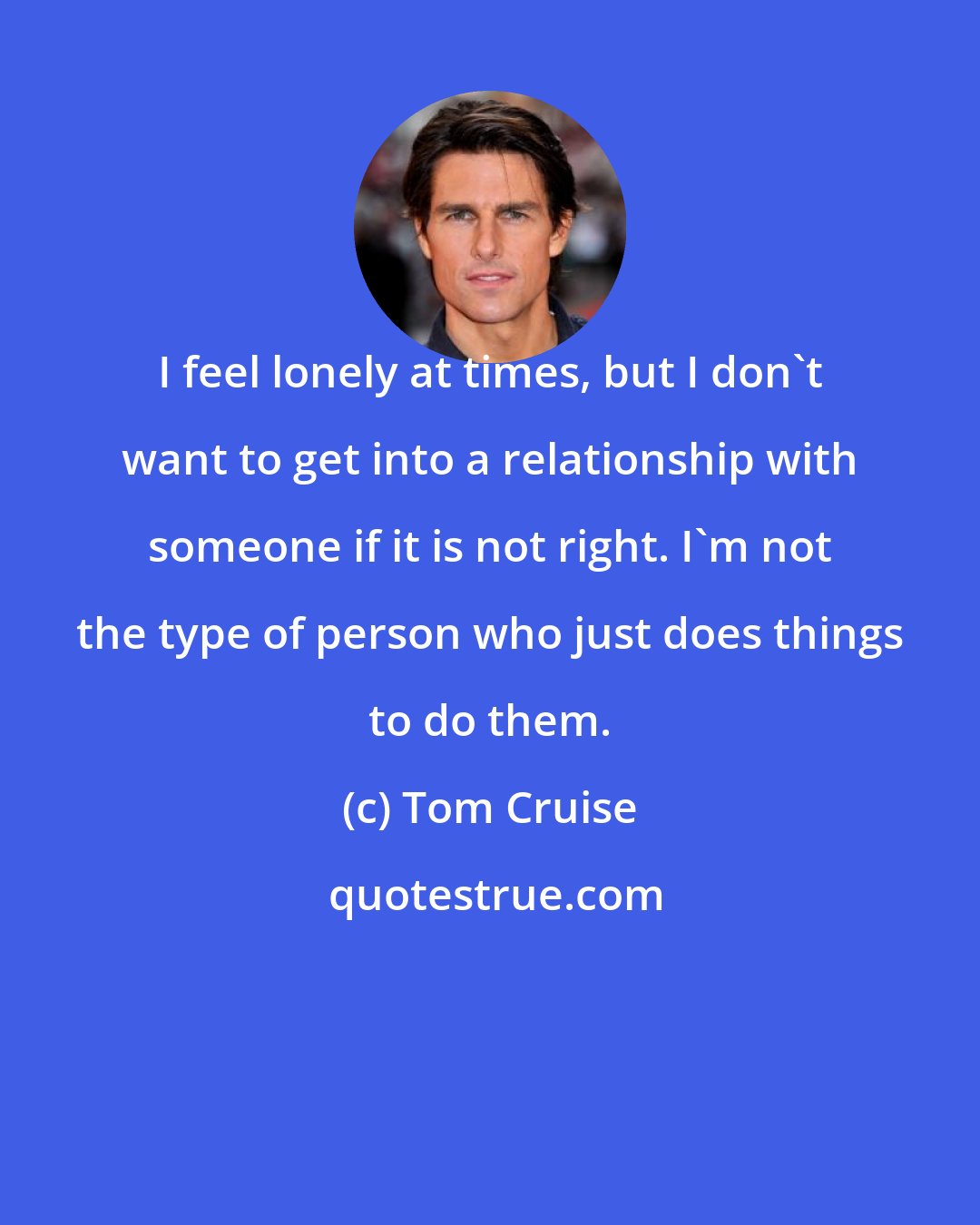 Tom Cruise: I feel lonely at times, but I don't want to get into a relationship with someone if it is not right. I'm not the type of person who just does things to do them.