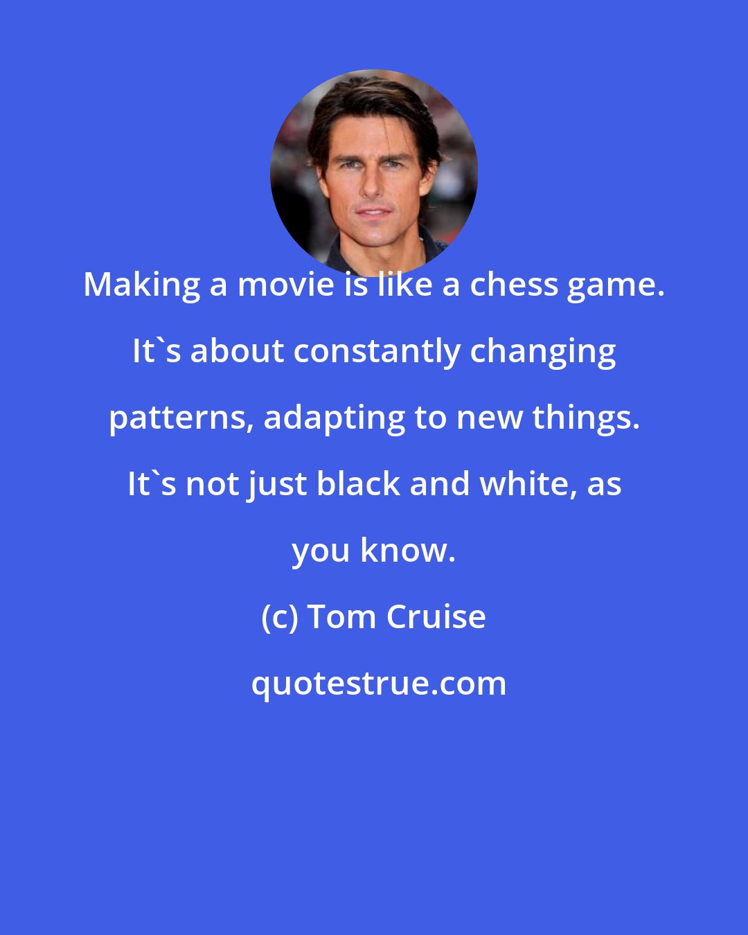 Tom Cruise: Making a movie is like a chess game. It's about constantly changing patterns, adapting to new things. It's not just black and white, as you know.