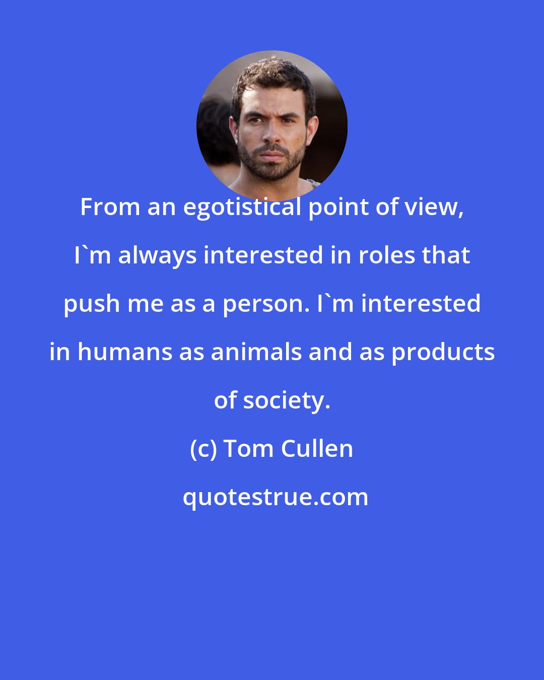 Tom Cullen: From an egotistical point of view, I'm always interested in roles that push me as a person. I'm interested in humans as animals and as products of society.