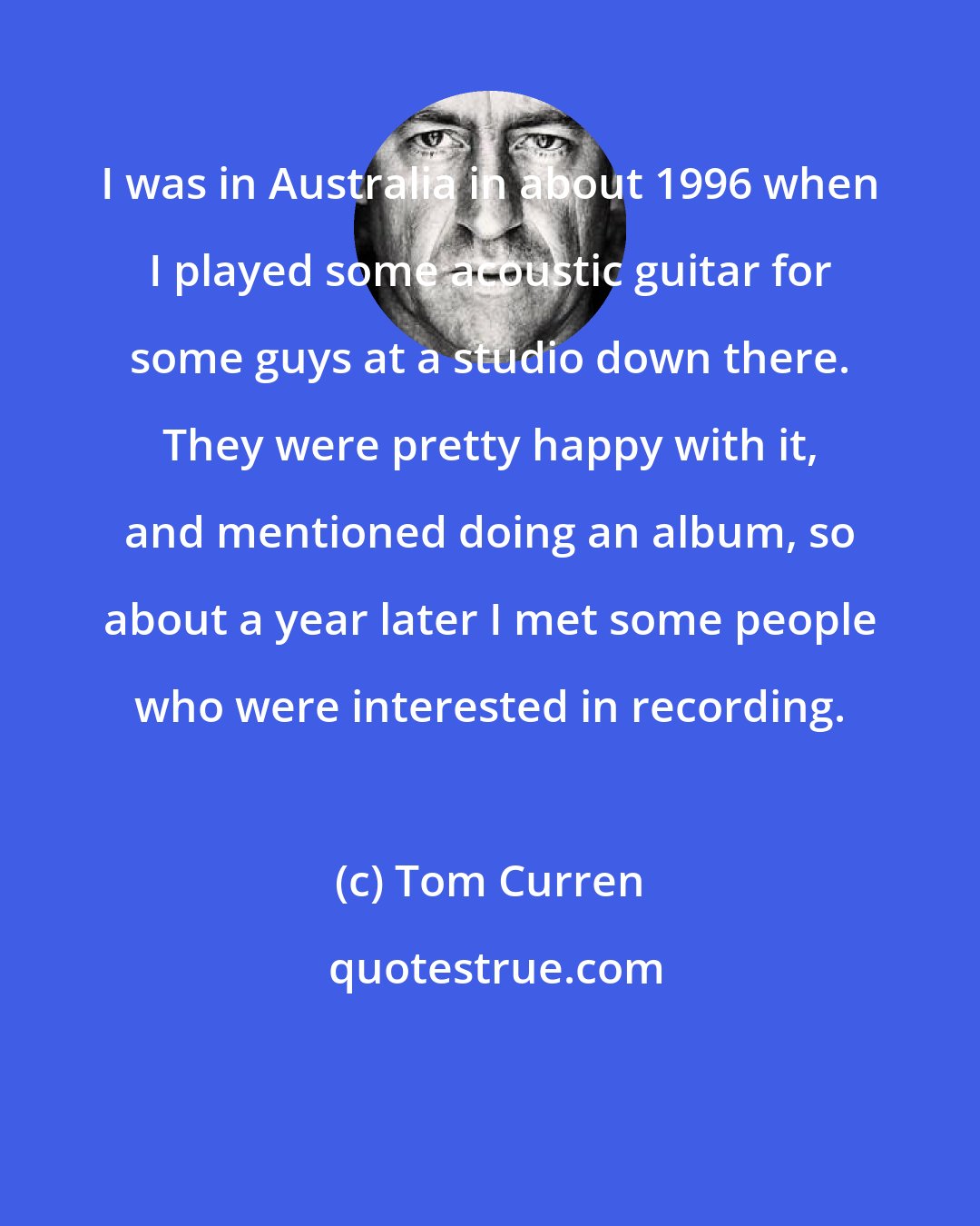 Tom Curren: I was in Australia in about 1996 when I played some acoustic guitar for some guys at a studio down there. They were pretty happy with it, and mentioned doing an album, so about a year later I met some people who were interested in recording.