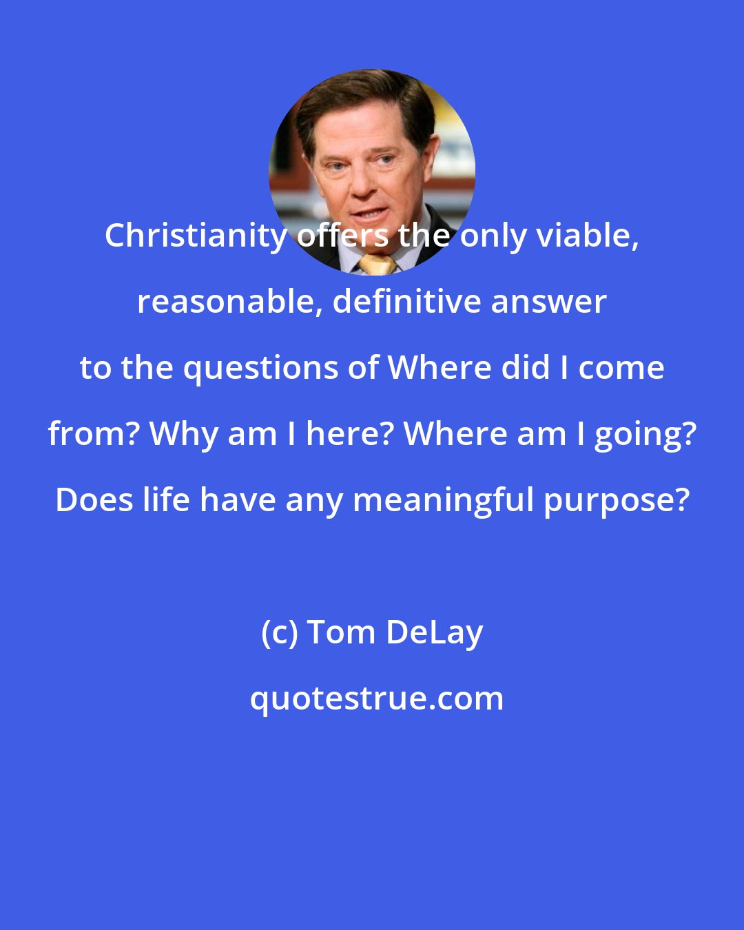 Tom DeLay: Christianity offers the only viable, reasonable, definitive answer to the questions of Where did I come from? Why am I here? Where am I going? Does life have any meaningful purpose?