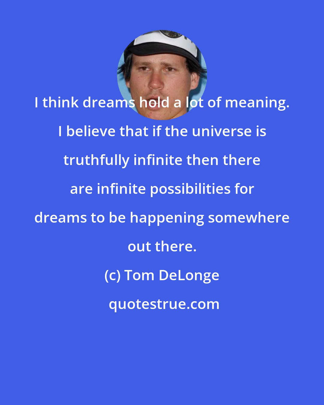 Tom DeLonge: I think dreams hold a lot of meaning. I believe that if the universe is truthfully infinite then there are infinite possibilities for dreams to be happening somewhere out there.