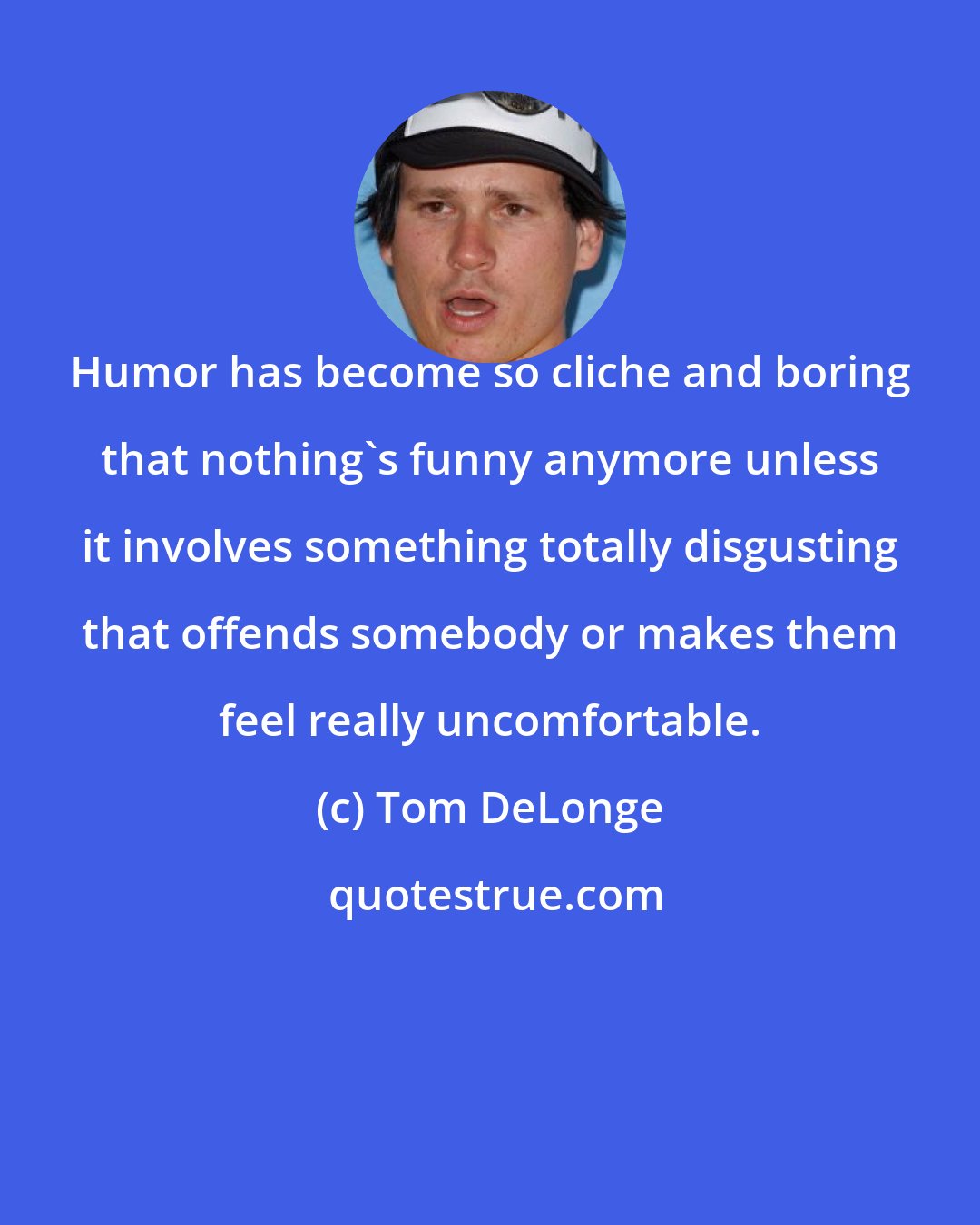 Tom DeLonge: Humor has become so cliche and boring that nothing's funny anymore unless it involves something totally disgusting that offends somebody or makes them feel really uncomfortable.