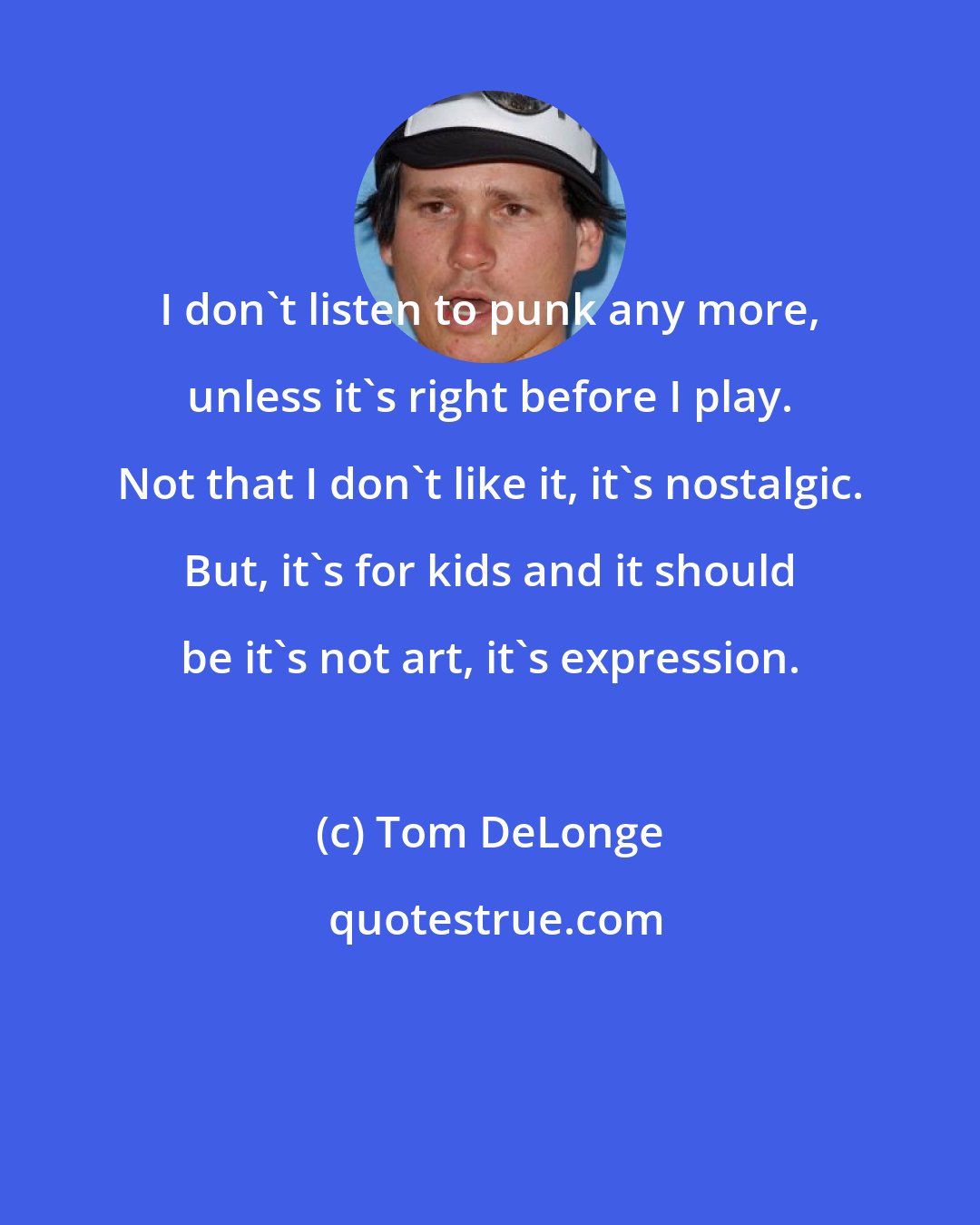 Tom DeLonge: I don't listen to punk any more, unless it's right before I play. Not that I don't like it, it's nostalgic. But, it's for kids and it should be it's not art, it's expression.