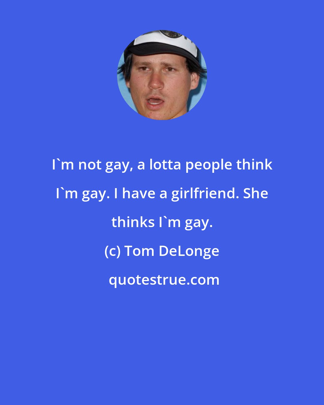 Tom DeLonge: I'm not gay, a lotta people think I'm gay. I have a girlfriend. She thinks I'm gay.