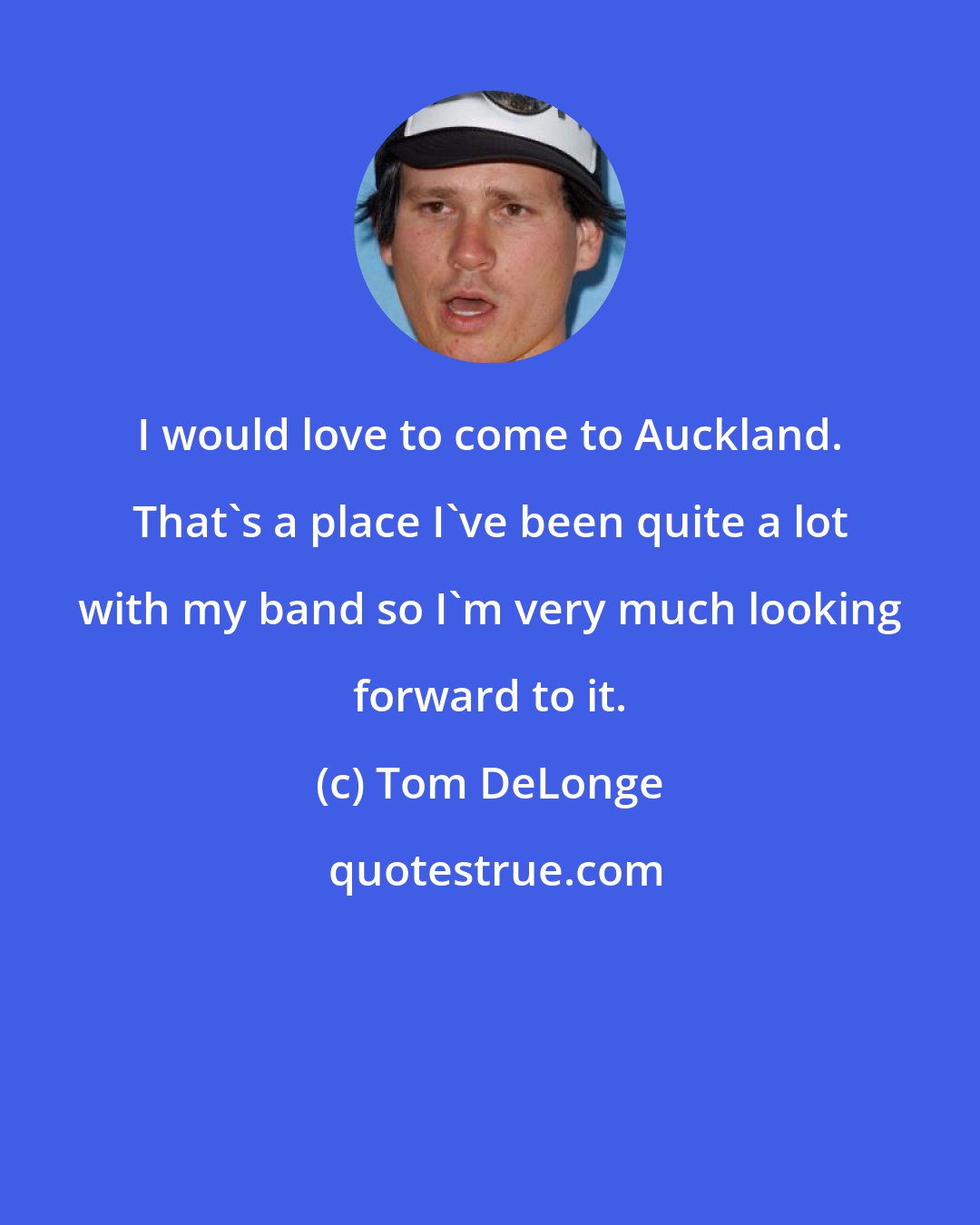 Tom DeLonge: I would love to come to Auckland. That's a place I've been quite a lot with my band so I'm very much looking forward to it.