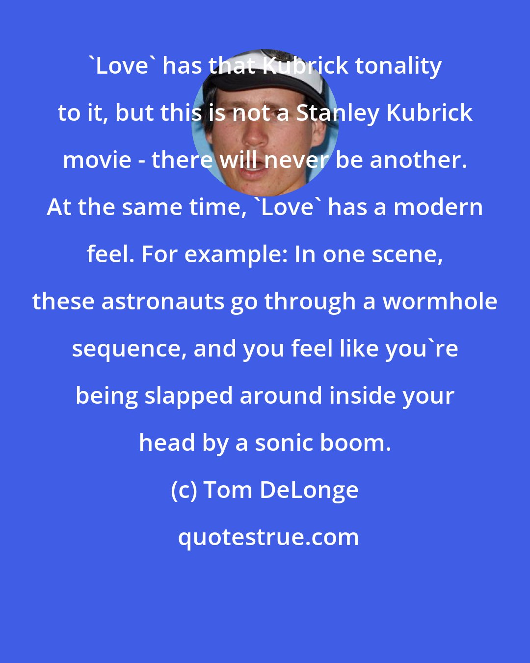 Tom DeLonge: 'Love' has that Kubrick tonality to it, but this is not a Stanley Kubrick movie - there will never be another. At the same time, 'Love' has a modern feel. For example: In one scene, these astronauts go through a wormhole sequence, and you feel like you're being slapped around inside your head by a sonic boom.