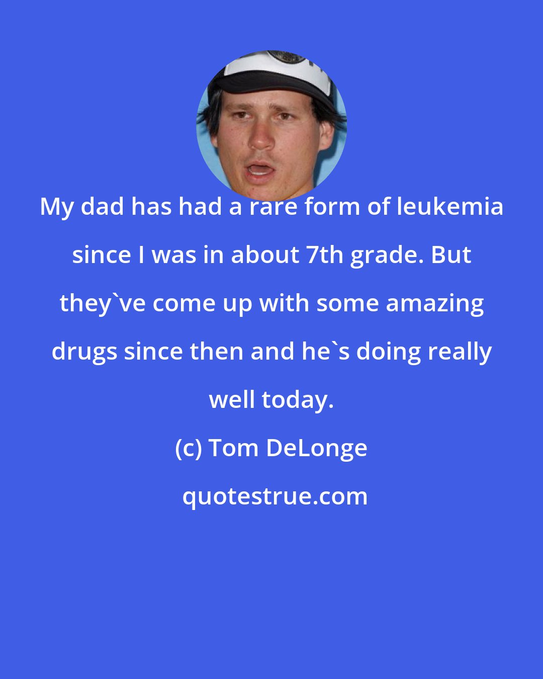 Tom DeLonge: My dad has had a rare form of leukemia since I was in about 7th grade. But they've come up with some amazing drugs since then and he's doing really well today.