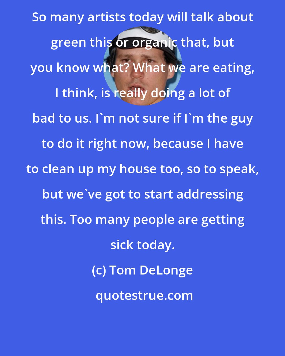 Tom DeLonge: So many artists today will talk about green this or organic that, but you know what? What we are eating, I think, is really doing a lot of bad to us. I'm not sure if I'm the guy to do it right now, because I have to clean up my house too, so to speak, but we've got to start addressing this. Too many people are getting sick today.