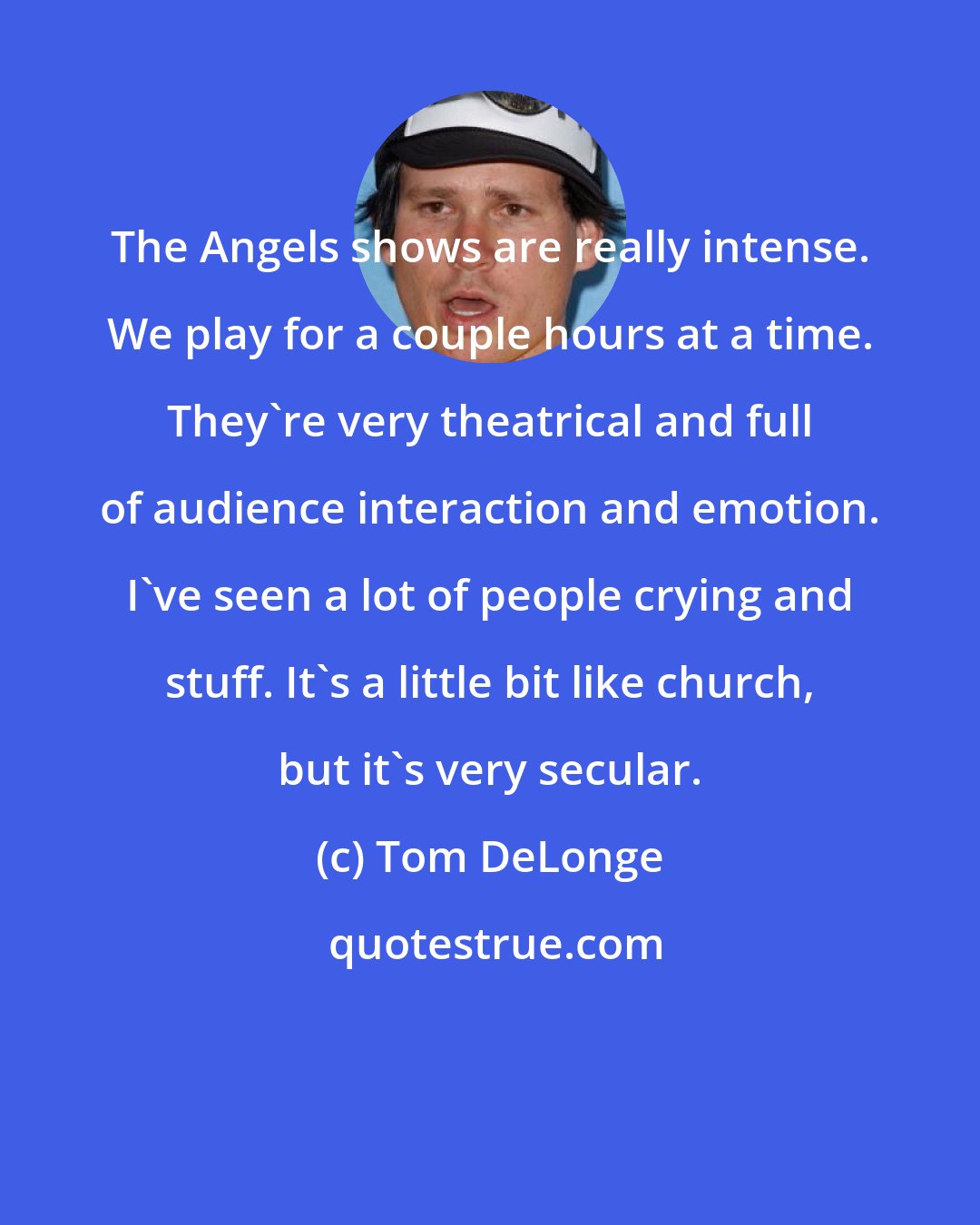 Tom DeLonge: The Angels shows are really intense. We play for a couple hours at a time. They're very theatrical and full of audience interaction and emotion. I've seen a lot of people crying and stuff. It's a little bit like church, but it's very secular.