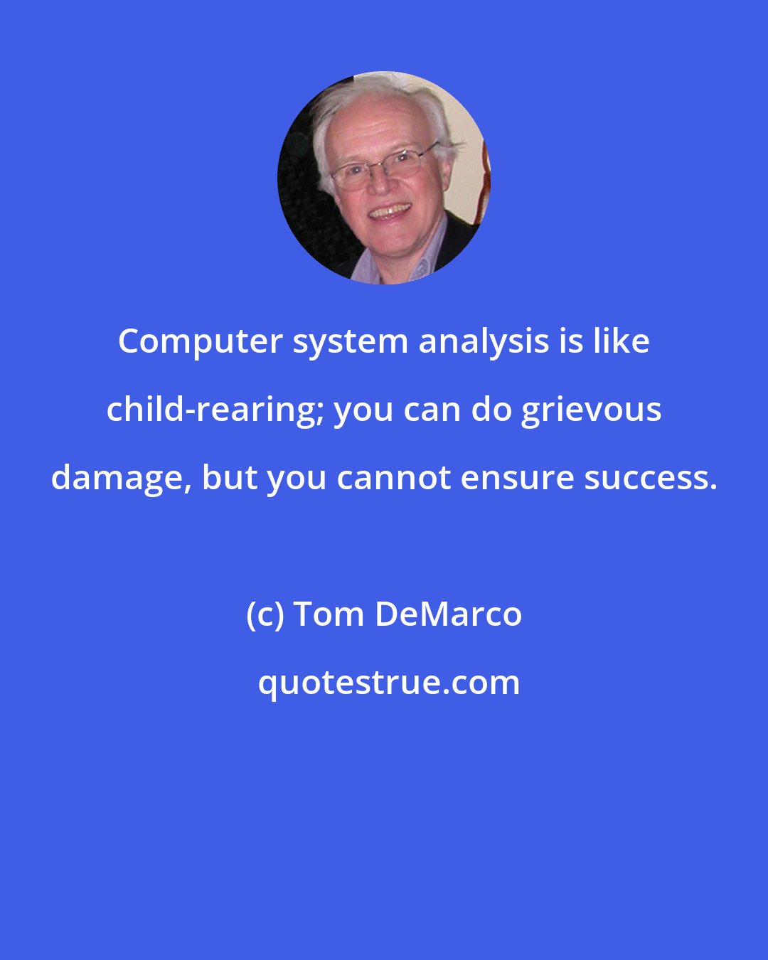 Tom DeMarco: Computer system analysis is like child-rearing; you can do grievous damage, but you cannot ensure success.