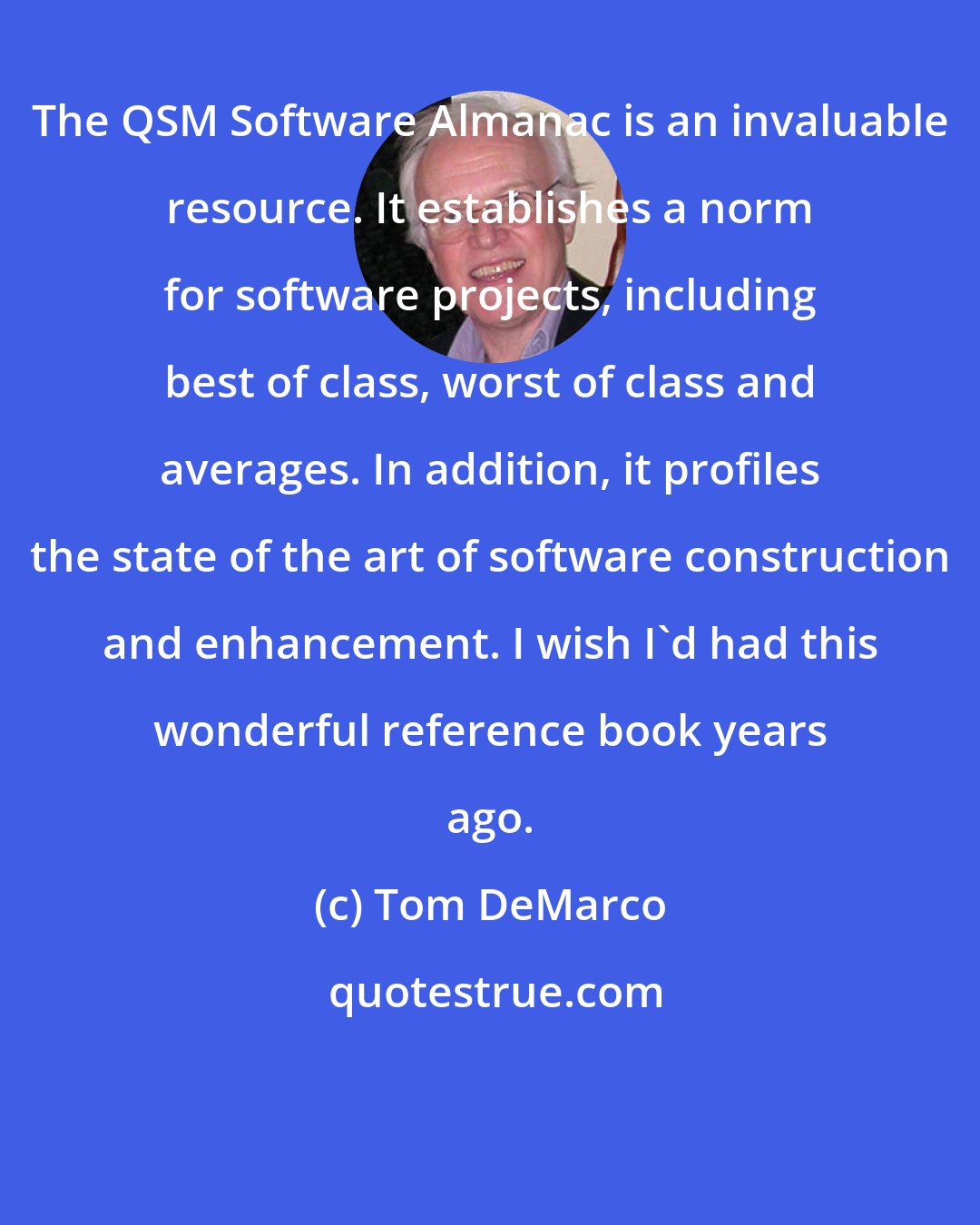 Tom DeMarco: The QSM Software Almanac is an invaluable resource. It establishes a norm for software projects, including best of class, worst of class and averages. In addition, it profiles the state of the art of software construction and enhancement. I wish I'd had this wonderful reference book years ago.